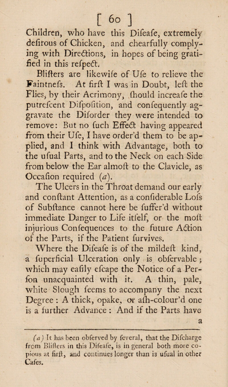 Children, who have this Difeafe, extremely defirous of Chicken, and chearfully comply¬ ing with Diredfions, in hopes of being grati¬ fied in this refpedh Blitters are likewife of Ufe to relieve the Faintnefs. At firft I was in Doubt, left the Flies* by their Acrimony, fhould increafe the putrefcent Difpofition, and confequently ag¬ gravate the Diforder they were intended to remove: But no fuch Effedt having appeared from their Ufe, I have order’d them to be ap¬ plied, and I think with Advantage, both to the ufual Parts, and to the Neck on each Side from below the Ear almoft to the Clavicle, as Occafion required (a). The Ulcers in the Throat demand our early and conftant Attention, as a confiderable Lofs of Subftance cannot here be fuffer’d without immediate Danger to Life itfelf, or the molt injurious Confequences to the future Adtion of the Parts, if the Patient furvives. Where the Difeafe is of the mildeft kind, a fuperficial Ulceration only is obfervable ; which may eafily efcape the Notice of a Per- fon unacquainted with it. A thin, pale, white Slough feems to accompany the next Degree : A thick, opake, or afh-colour’d one is a further Advance : And if the Parts have a (a) It has been obferved by feveral, that the Difcharge from Blitters in this Difeafe, is in general both more co¬ pious at firft, and continues longer than is ufual in other Cafes.