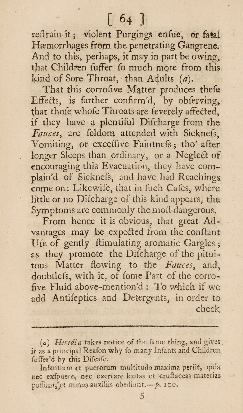 re ft rain it 5 violent Purgings enfue, or fate! Haemorrhages from the penetrating Gangrene. And to this, perhaps, it may in part be owing, that Children fuffer fo much more from this kind of Sore Throat, than Adults (a). That this corrofive Matter produces thefe EfFe&s, is farther confirm'd, by obferving, that thofe whofe Throats are feverely affeded, if they have a plentiful Difcharge from the Fauces, are feldom attended with Sicknefs, Vomiting, or exceffive Faintnefs; tho’ after longer Sleeps than ordinary, or a Negled of encouraging this Evacuation, they have com¬ plain'd of Sicknefs, and have had Reachings. come on: Like wife, that in fuch Cafes, where little or no Difcharge of this kind appears, the Symptoms are commonly the mod dangerous. From hence it is obvious, that great Ad¬ vantages may be expeded from the conftant Ufe of gently {Emulating aromatic Gargles; as they promote the Difcharge of the pitui- tons Matter flowing to the Fauces, and, doubtlefs, with it, of fome Part of the corro¬ five Fluid above-mention'd : To which if we add Antifeptics and Detergents, in order to check (a) Heredia takes notice of toe fame thing, and gives^ it as a principal Reafon why fo many Infants and Children fufferM by this Difeafe. Infentium et puerorum multitudo maxima periit, quia nec exfpuere, nec excreare lentas et cruftaceas material pofTunt^et minus auxiliis obediunt.—:p, ice. 5