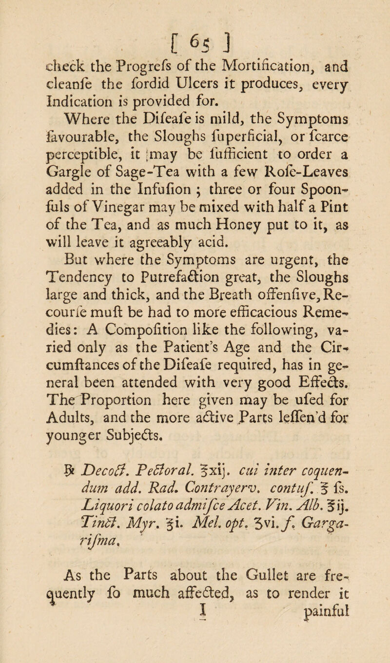 [ 6< j check the Progrefs of the Mortification, and cleanfe the fordid Ulcers it produces, every Indication is provided for. Where the Difeafe is mild, the Symptoms favourable, the Sloughs fuperficial, or fcarce perceptible, it |may be fufficient to order a Gargle of Sage-Tea with a few Rofe-Leaves added in the Infufion ; three or four Spoon¬ fuls of Vinegar may be mixed with half a Pint of the Tea, and as much Honey put to it, as will leave it agreeably acid. But where the Symptoms are urgent, the Tendency to Putrefaction great, the Sloughs large and thick, and the Breath ofFenfive,Re- courfe mu ft be had to more efficacious Reme¬ dies: A Compofition like the following, va¬ ried only as the Patient’s Age and the Cir- cumftances of the Difeafe required, has in ge¬ neral been attended with very good Effects. The Proportion here given may be ufed for Adults, and the more adtive Parts leffend for younger Subjects. 9 Decoff. Pefioral. 5xij. cut inter coquen- dum add. Rad. Contrayerv. contuf. 5 fs. Liquori colato admifce Acet. Vin. Alb. 5ij. Tindl. Myr. §L MeL opt. 3vi,f Garga- rifrna, As the Parts about the Gullet are fre¬ quently fo much affedtedj as to render it I painful