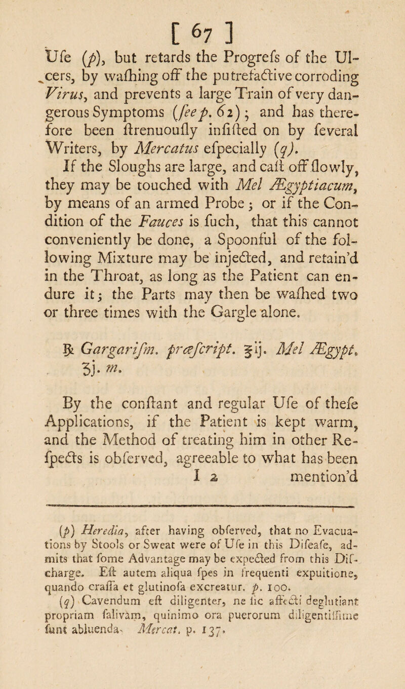 Ufe (y>), but retards the Progrefs of the Ul- „cers, by wafhingofF the putrefactive corroding Virus, and prevents a large Train of very dan¬ gerous Symptoms [feef. 62); and has there¬ fore been flrenuoufly infifted on by feveral Writers, by Mercatus efpecially (q). If the Sloughs are large, and call off (lowly, they may be touched with Mel JRgyptiacum, by means of an armed Probe 3 or if the Con¬ dition of the Fauces is fuch, that this cannot conveniently be done, a Spoonful of the fol¬ lowing Mixture may be injeCled, and retain’d in the Throat, as long as the Patient can en¬ dure it; the Parts may then be wafhed two or three times with the Gargle alone. Gar gar ifrn. prafcript. gij. Mel A,Egypt, 3j. m. By the conftant and regular Ufe of thefe Applications, if the Patient is kept warm, and the Method of treating him in other Re- fpedts is obferved, agreeable to what has been 1 2 mention’d (p) Heredia, after having obferved, that no Evacua¬ tions by Stools or Sweat were of Ufe in this Difeafe, ad¬ mits that fome Advantage may be expected from this DiC- charge. Eft autem aliqua fpes in frequenti expuitione, quando crafta et glutinofa excreatur. p. 100. (q) Cavendum eft diligenter, ne lie affects deglutiant propriam falivam, quinimo ora puerorum diligentiifime funt abluenda^ Merc at, p. 137.