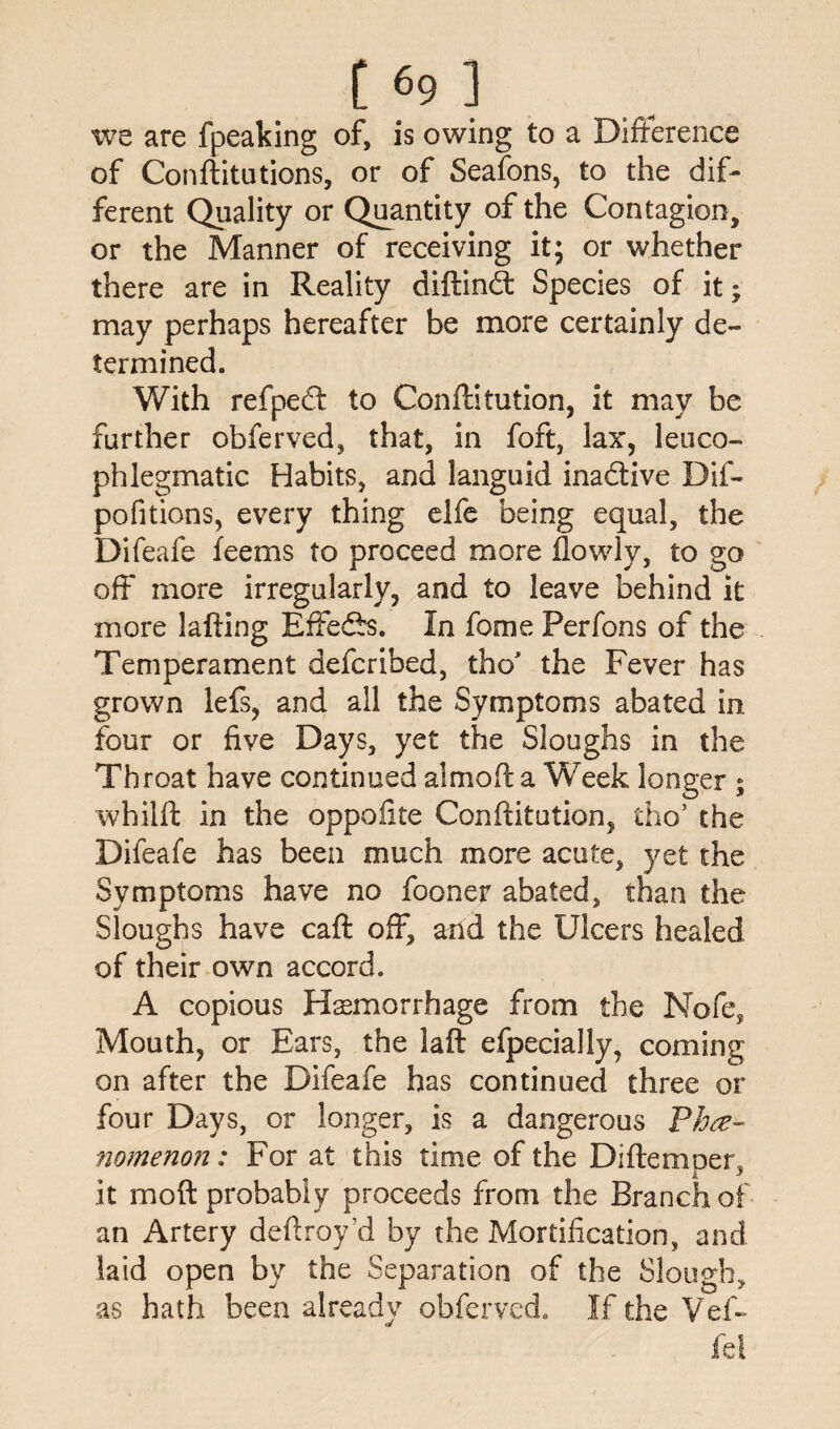 we are fpeaking of, is owing to a Difference of Conftitutions, or of Seafons, to the dif¬ ferent Quality or Quantity of the Contagion, or the Manner of receiving it; or whether there are in Reality diftindt Species of it; may perhaps hereafter be more certainly de¬ termined. With refpedf to Conftitution, it may be further obferved, that, in foft, lax, leu co¬ phlegmatic Habits, and languid inactive Dif- pofitions, every thing elfe being equal, the Difeafe feems to proceed more flowly, to go off more irregularly, and to leave behind it more lafting Effedfs. In feme Perfons of the Temperament deferibed, the* the Fever has grown lefs, and all the Symptoms abated in. four or five Days, yet the Sloughs in the Throat have continued a! mo ft a W eek longer ; whilft in the oppoftte Conftitution, tho5 the Difeafe has been much more acute, yet the Symptoms have no fooner abated, than the Sloughs have caft off, and the Ulcers healed of their own accord. A copious Haemorrhage from the Nofe, Mouth, or Ears, the laft efpecially, coming on after the Difeafe has continued three or four Days, or longer, is a dangerous Phe¬ nomenon: For at this time of the Diftemoer, k * it moft probably proceeds from the Branch of an Artery deftroy’d by the Mortification, and laid open by the Separation of the Slough, as hath been already obferved. If the Vef~ fd