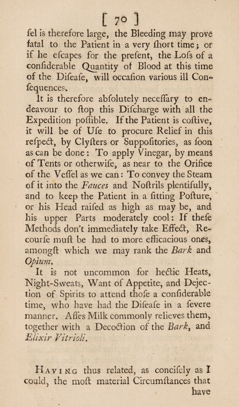 [70] fel is therefore large, the Bleeding may prov£ fatal to the Patient in a very fhort time; or if he efcapes for the prefent, the Lofs of a confiderable Quantity of Blood at this time of the Difeafe, will occafion various ill Con~ fequences* It is therefore abfolutely neceffary to eii- deavour to flop this Difcharge with all the Expedition poffible. If the Patient is coftive, it will be of life to procure Relief in this refpedt, by Clyfters or Suppofitories, as foon as can be done: To apply Vinegar, by mean§ of Tents or otherwife, as near to the Orifice of the Veffel as we can: To convey the Steam of it into the Fauces and Noftrils plentifully, and to keep the Patient in a fitting Pofture, or his Head raifed as high as may be, and his upper Parts moderately cool: If thefe Methods don't immediately take EfFedt, Re- courfe muft be had to more efficacious ones, amongft which we may rank the Bark and Opium. It is not uncommon for hedtic Heats, Night-Sweats, Want of Appetite, and Dejec¬ tion of Spirits to attend thofe a confiderable time, who have had the Difeafe in a fevere manner. Affes Milk commonly relieves them, together with a Decodiion of the Bark3 and Elixir Vitrioli. PIaving thus related, as concifely as I could, the mofl material Circumflances that have