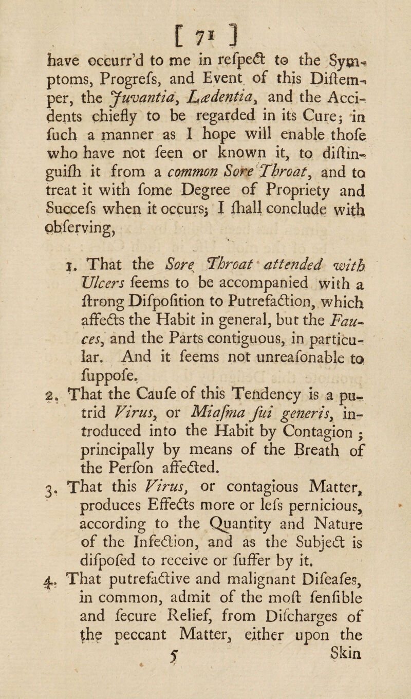 have eccurr’d to me in refpeft to the Sym^ ptoms, Progrefs, and Event of this Diftem-* per, the 'Juvantia, Leedentiar and the Acci¬ dents chiefly to be regarded in its Cure; in fuch a manner as I hope will enable thofe who have not feen or known it, to diftin- guifh it from a common Sore Throat, and to treat it with fome Degree of Propriety and Succefs when it occurs^ I fhall conclude with qbferving, I. That the Sore Throat attended with Ulcers feems to be accompanied with a ftrong Difpofition to Putrefa&ion, which affedts the Habit in general, but the Fau¬ ces, and the Parts contiguous, in particu¬ lar. And it feems not unreasonable to fuppofe. 2. That the Caufe of this Tendency is a pu¬ trid Virusy or Miafrna fui generis, in¬ troduced into the Habit by Contagion ; principally by means of the Breath of the Perfon affe&ed. 3. That this Virus, or contagious Matter, produces Effects more or lefs pernicious, according to the Quantity and Nature of the Infection, and as the Subject is difpofed to receive or Suffer by it. 4. That putrefa&ive and malignant Difeafes, in common, admit of the mod: fenfible and fecure Relief, from Dilcharges of the peccant Matter, either upon the y Skin