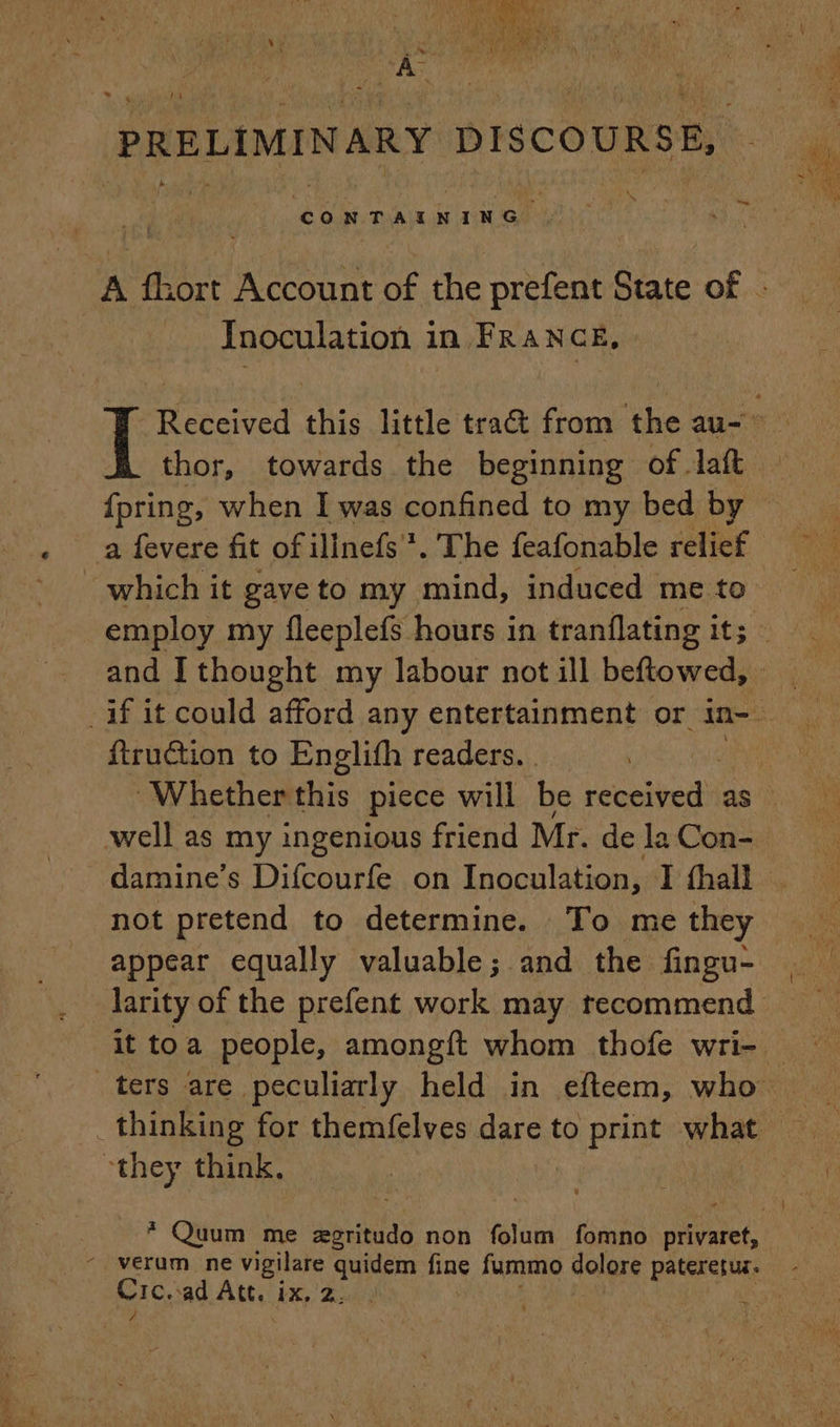 ‘PRELIMINARY DISCOURSE, CONTAINING A fhort Account of the prefent State of : Inoculation in FRANCE, Received this little tra from the au- — thor, towards the beginning of -laft {pring, when I was confined to my bed by a fevere fit ofilinefs *. The feafonable relief which it gave to my mind, induced me to employ my fleeplefs hours in tranflating it; and I thought my labour not ill beftowed, | ftruction to Englith readers. | Whether this piece will be DATES as well as my ingenious friend Mr. de la Con- damine’s Difcourfe on Inoculation, I fhall . not pretend to determine. To me they appear equally valuable; and the fingu- larity of the prefent work may recommend it toa people, amongft whom thofe wri- — ters are peculiarly held in efteem, who they think. * Quum me ægritudo non folum fomno privaret, verum ne vigilare quidem fine fummo dolore pee es