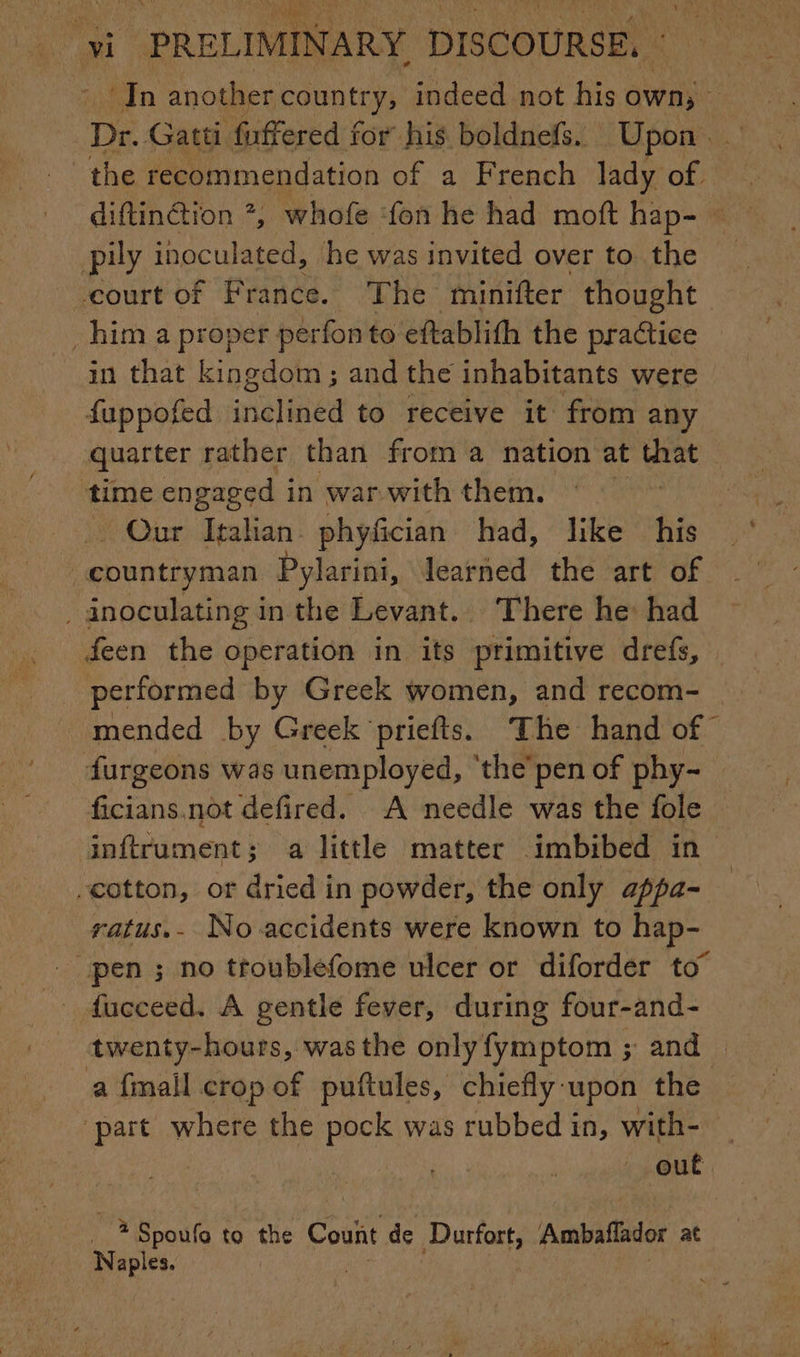 | wv PRELIMINARY. DISCOURSE. - | in another country; indeed not his own; Dr. Gatti fuffered for his boldnefs. Upon … the recommendation of a French lady of diftinction 7, whofe fon he had moft hap- pily inoculated, he was invited over to the -court of France. The minifter thought him a proper perfon to eftablith the practice in that kingdom; and the inhabitants were fuppofed in nelinéd to receive it from any quarter rather than from a nation at that time engaged in war with them. | Our Italian phyfician had, like his “countryman Pylarini, learned the art of _ inoculating in the Levant. There he: had feen the operation in its primitive drefs, mended by Greek ‘priefts. The hand of Sc. not defired. A needle was the fole -catton, or dried in powder, the only appa- ratus.- No accidents were known to hap- fucceed. A gentle fever, during four-and- twenty-hours, wasthe onlyfymptom ; and a fmail crop of puftules, chiefly-upon the part where the pock was rubbed in, with- Mb Boni to the Count de Durfort, Ambaflador at Naples. %