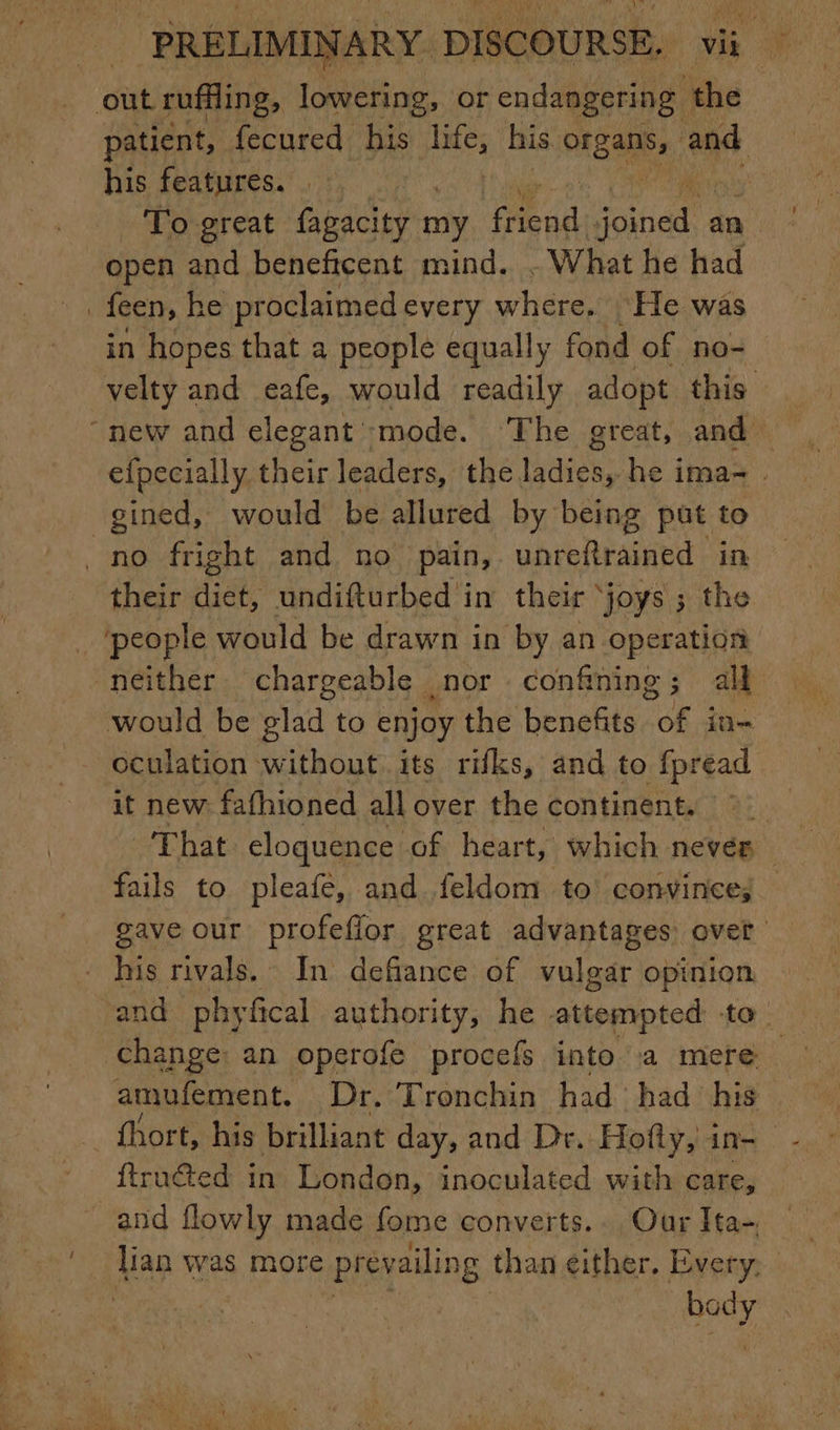 1 patient, fecured his life, Mae HEE bad his features. . . To great fagacity my 1 ae a an open and beneftcent mind. What he had velty and eafe, would readily adopt this efpecially their leaders, the ldidee he ima- . gined, would be allured by being put to their diet, undifturbed in their ‘joys ; the neither chargeable nor confining; all oculation without its rifks, and to fpread it new fafhioned all over the continent. © __ That cloquence of heart, which never — fails to pleafe, and feldom to convince; gave our profeflor great advantages over his rivals. In defiance of vulgar opinion and phyfical authority, he attempted to. change: an operofe procefs into a mere amufement, Dr. Tronchin had had his ftruéted in London, inoculated with care, and flowly made fome converts.. Our Ita- se