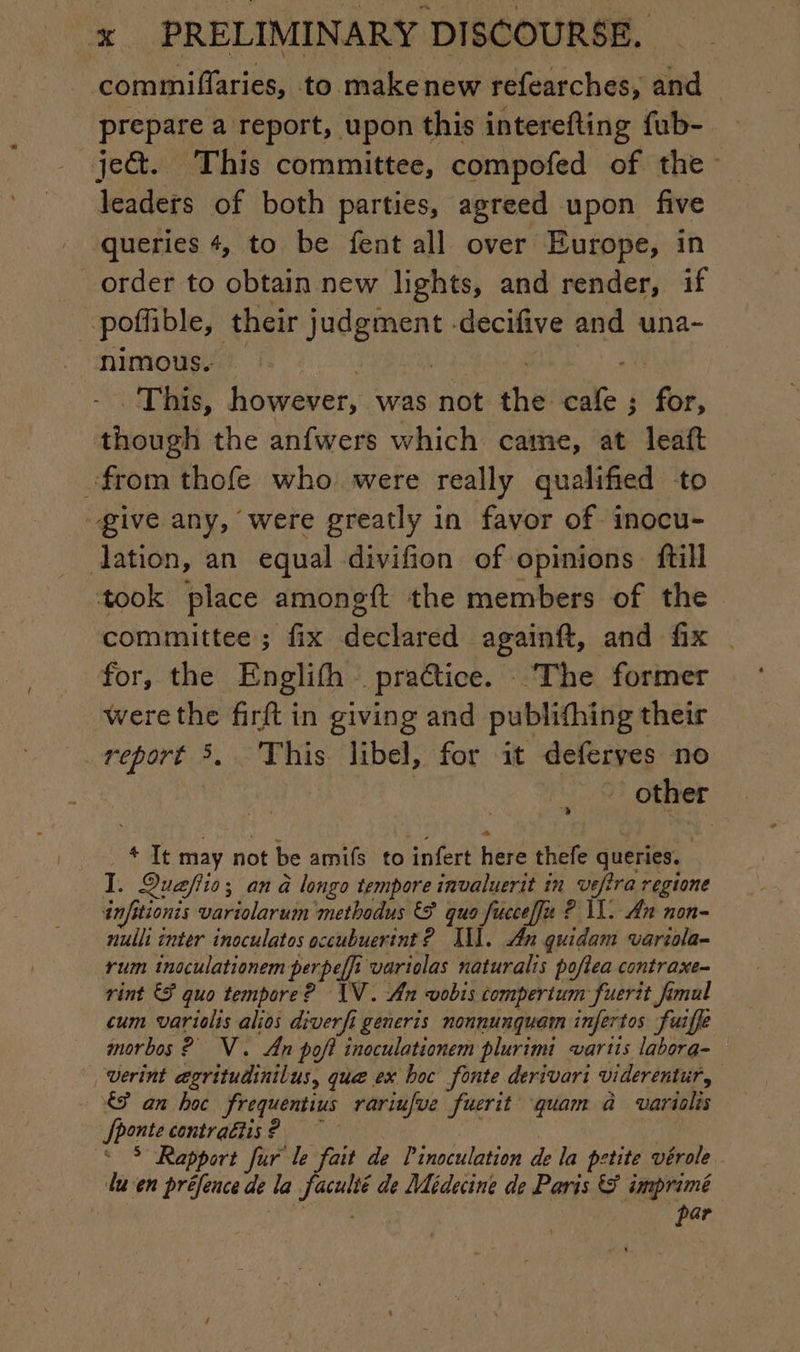 commiflaries, to makenew refearches, and prepare a report, upon this interefting fub- je&amp;. This committee, compofed of the leaders of both parties, agreed upon five queries 4, to be fent all over Europe, in order to obtain new lights, and render, if poffible, their judgment -decifive and una- nimous. | | | 0 This, however, was not the cafe; for, though the anfwers which came, at leaft from thofe who were really qualified to give any, were greatly in favor of inocu- ation, an equal divifion of opinions ftill took place amongft the members of the committee ; fix declared againft, and fix | for, the Englifh practice. The former werethe firft in giving and publifhing their report 3, This libel, for it deferyes no - other + It may not be amifs to infert here thefe queries. I. Quafiio; an à longo tempore invaluerit in vefira regione anfitionis variolarum methodus &amp; quo fucceffz ? 11. An non- nulli inter inoculatos occubuerint ? XX]. An quidam variola- rum inoculationem perpeffi variolas naturalis poftea contraxe- rint &amp; quo tempore? IV. An vobis compertum fuerit fimul cum variolis alios diverfi generis nonnunquam infertos fuifle morbos 2 NV. An poft inoculationem plurimi vartis labora- *, werint ægritudinilus, que ex boc fonte derivari viderentur, €? an hoc frequentius rariufue fuerit quam à varislis Jhonte contraétis? | | * $ Rapport fur le fait de Pinoculation de la petite vérole lu'en préfence de la faculté de Médecine de Paris &amp; imprimé ARE par