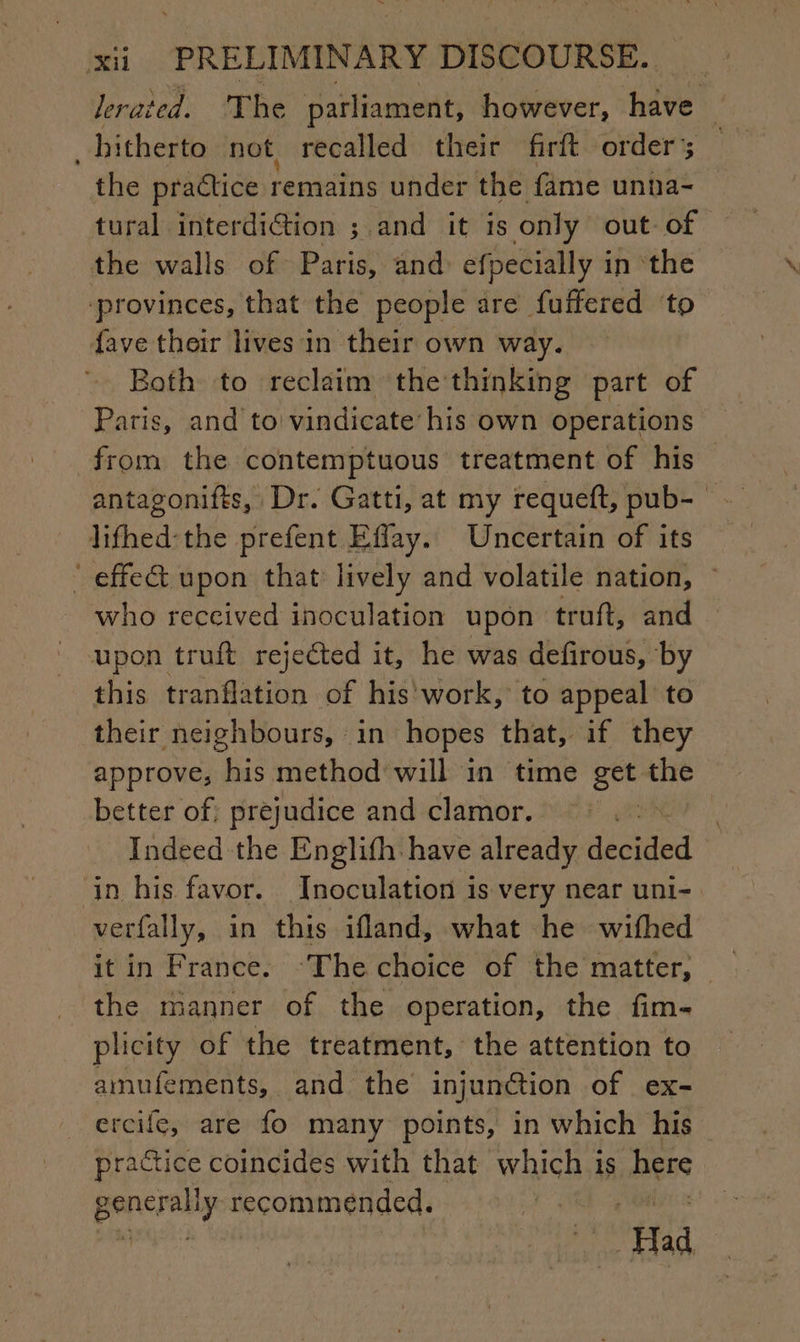lerated. The parliament, however, hve : hitherto not recalled their firft order; the practice remains under the fame unna- tural interdiction ; ; and it is only out. of the walls of Paris, and efpecially in the provinces, that the people are fuffered ‘to {ave their lives in their own way. Both to reclaim the thinking part of Paris, and to vindicate his own operations from the contemptuous treatment of his antagonifts, Dr. Gatti, at my requeft, pub- — lifhed-the prefent Effay. Uncertain of its ‘ effe&amp; upon that lively and volatile nation, ~ who received inoculation upon truft, and upon truft rejected it, he was defirous, by this tranflation of his work, to appeal to their neighbours, in hopes that, if they approve, his method will in time get the better of; prejudice and clamor. : Indeed the Englifh have already decided in his favor. Inoculation is very near uni- verfally, in this ifland, what he wifhed the manner of the operation, the fim- plicity of the treatment, the attention to amufements, and the injunction of ex- ercife, are fo many points, in which his practice coincides with that which is here pencrally recommended. pat Had