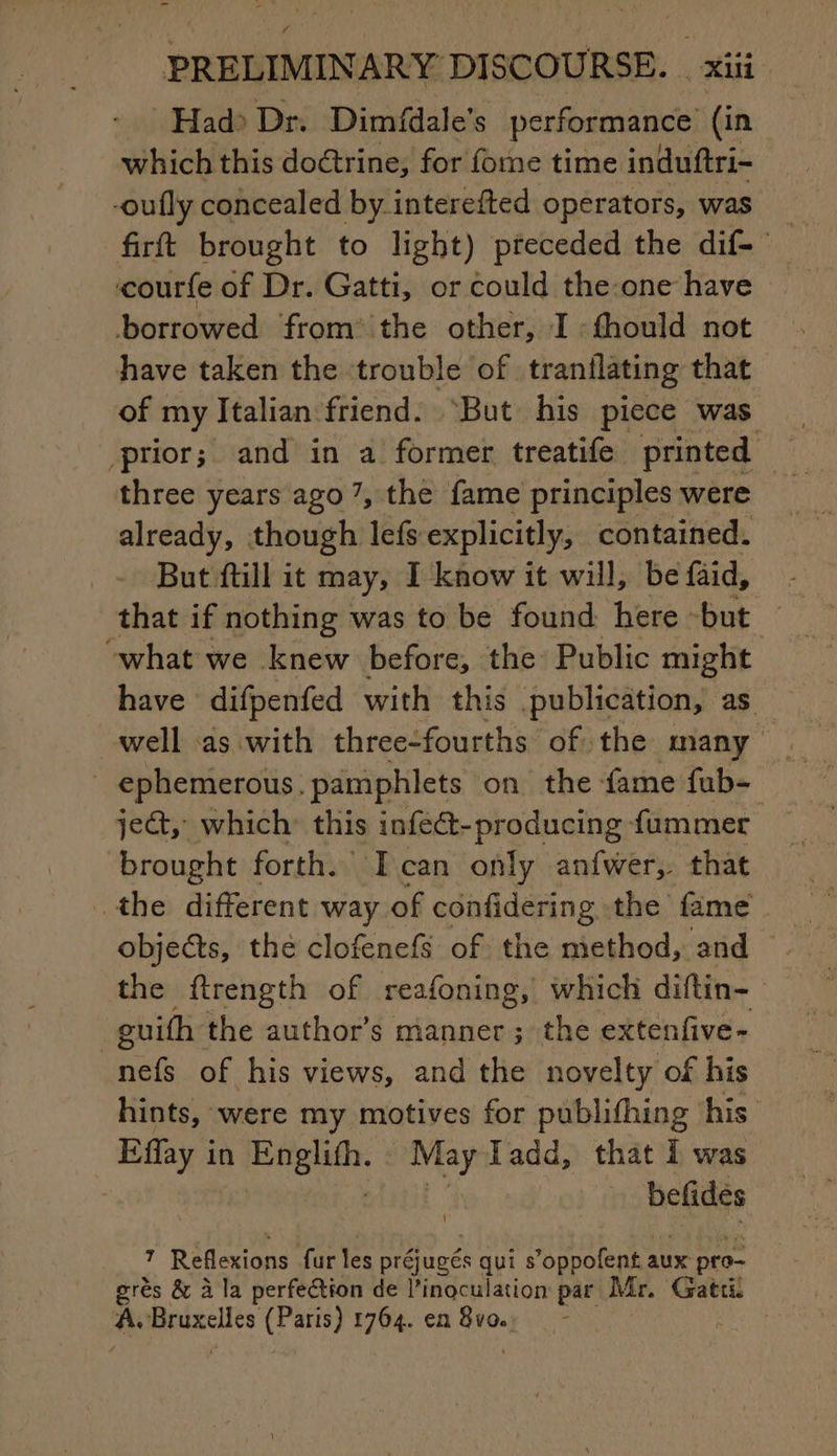 Had: Dr. Dimfdale’s performance (in which this doctrine, for fome time induftri- -oufly concealed by interefted operators, was borrowed from the other, I :fhould not have taken the trouble of tranilating that of my Italian friend. ‘But his piece was prior; and in a former treatife printed | three years ago 7, the fame principles were already, though lefs explicitly, contained. But ftill it may, I know it will, be faid, “what we knew before, the Public might have difpenfed with this publication, as ephemerous. pamphlets on the fame fub- je&amp;, which this infect-producing fummer brought forth. Ican only anfwer, that the different way of confidering the fame the ftrength of reafoning, which diftin- guifh the author’s manner; the extenfive- nefs of his views, and the novelty of his hints, were my motives for publifhing his Effay in a vey Tadd, that I was befides 7 Reflexions fur les préjugés qui s’oppofent aux pro- | grès &amp; à la perfection de l’inoculation par Mr. Gatti. | A. pieces (Paris) 1764. en oe ; HR