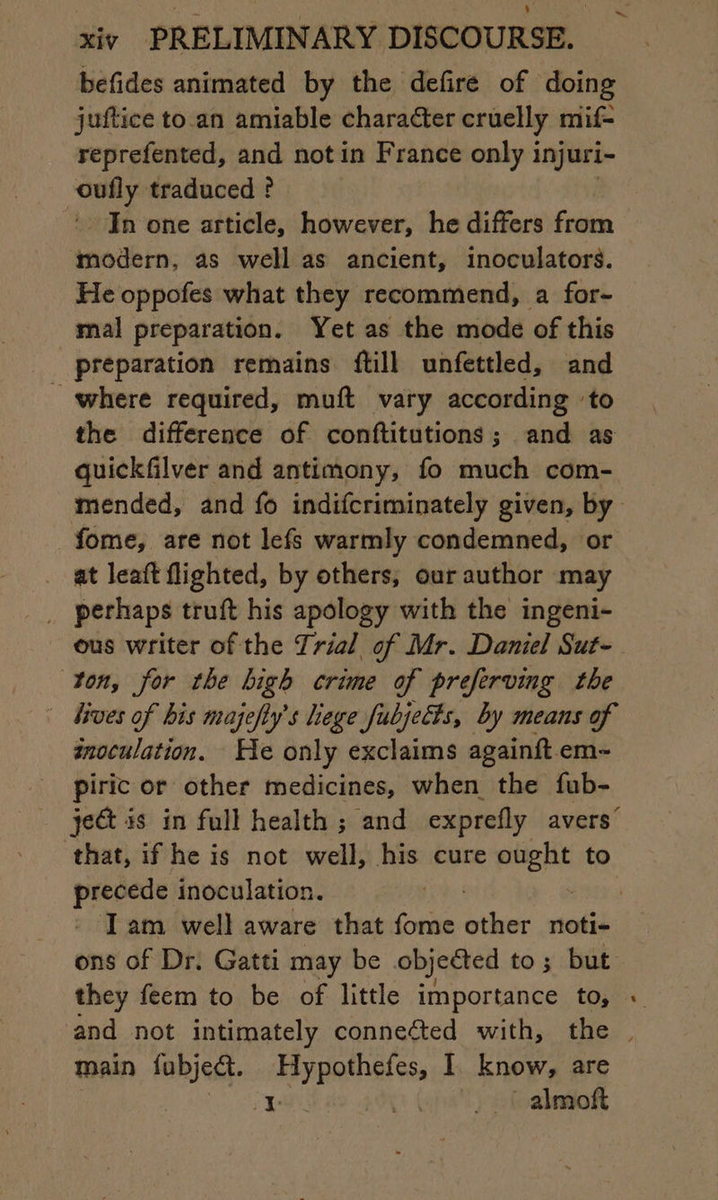 befides animated by the defire of doing juftice to.an amiable character cruelly mif= reprefented, and notin France only 1 injuri- ess 9 traduced ? In one article, however, he differs from modern, as well as ancient, inoculators. He oppofes what they recommend, a for- mal preparation. Yet as the mode of this preparation remains {till unfettled, and where required, muft vary according ‘to the difference of conftitutions ; and as quickfilver and antimony, fo much com- fome, are not lef warmly condemned, or _ at leaft flighted, by others, our author may _ perhaps truft his apology with the ingeni- ous writer of the Trial of Mr. Daniel Sut- ton, for the high crime of preferving the | Jives of bis majefly's liege fubjetts, by means of inoculation. He only exclaims againft em- piric or other medicines, when the fub- that, if he is not well, his cure pape to precede inoculation. ons of Dr. Gatti may be objected to; but they feem to be of little importance to, - main lubjeét. pp L know, are 1 _ | almoft