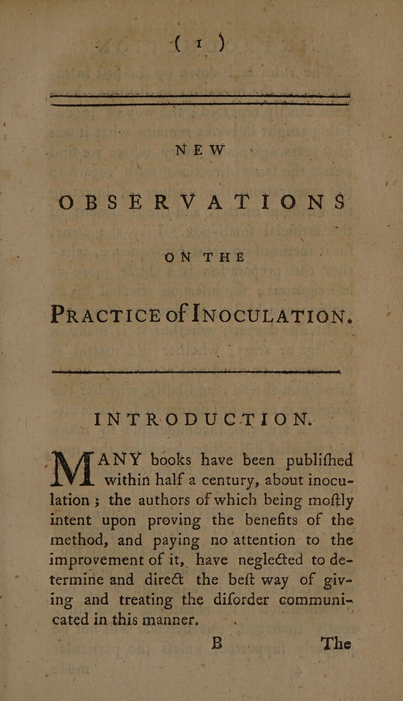 \ OBSERVATIONS . ON THE PRACTICE of INOCULATION. ® ANY books have been publifhed within half a century, about inocu- lation ; the authors of which being moftly intent upon proving the benefits of the method, and paying no attention to the improvement of it, have negleéted to de- termine and dire&amp; the beft way of giv- ing and treating the diforder communi- cated in this manner, Bo The