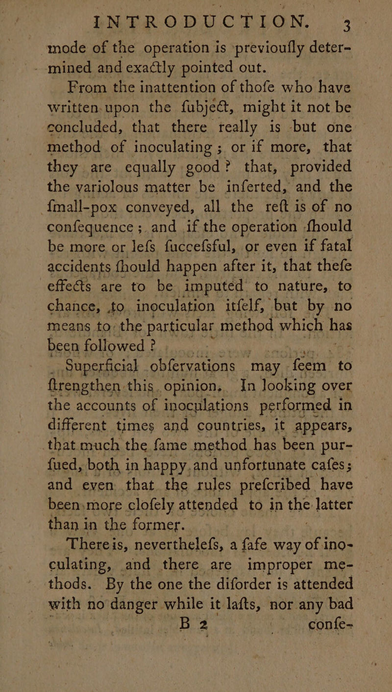“mode of the operation is previoufly deter- - mined and exactly pointed out. From the inattention of thofe who have Written. upon the fubjeét, might it not be concluded, that there really is but one method of inoculating ;. or if more, that they are equally good! ? that, provided the variolous matter be inferted, and the fmall-pox conveyed, all the reft is of no confequence ; ;.and if the operation fhould be more or lefs fuccefsful, or even if fatal accidents fhould happen after it, that thefe effects are to be imputed to nature, to chance, ,to inoculation itfelf, but by no means to: the particular method which bps been followed ? : Superficial obfervations may. ANT to ftrengthen. this. opinion, Tn looking over the accounts of inoculations performed in different times and countries, it appears, that much the fame method has been pur- fued, both in happy. and unfortunate cafes; and even that the rules prefcribed have been,more clofely attended to in the latter than in the former. Thereis, neverthelefs, a fafe way of 1 ino- culating, and there. are improper me- thods. By the one the diforder is attended with no danger while it lafts, nor any bad tte atl 2 _. confe-
