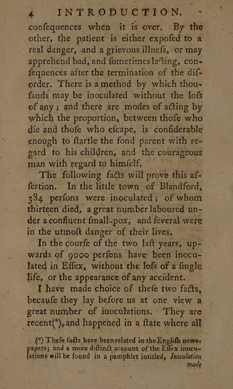 confequences when it is over. By the other, the patient is either expofed to a _ real danger, and a grievous illnefs, or may apprehend bad, and fometimesla‘ting, con- fequences after the termination of the dif- order. There is a method by which thou- fands may be inoculated without the lofs of any; and there are modes of acting by which the proportion, between thofe who ‘die and thofe who efcape, is confiderable enough to ftartle the fond parent with re- gard to his children, and the pue Se a man with regard to C0 207 (ai à PALM The following faés will prove this Ne fertion. In the little town of Blandford, | 384 perfons were inoculated; of whom thirteen died, a great number laboured un- der a confluent {mal]- -pox, and feveral were in the utmoft danger of their lives, pk In the courfe bf the two laft years, up- wards of 9000 perfons have been inocu- Jated in Effex, without the lofs of a fingle © life, or the appearance of any accident. ‘Ihave made choice of thefe two fats, becaufe they lay before us at one view a reat number of inoculations. ‘They are (*) Thefe fas have beenrelated inthe Englith : NEWS. papers; and a more diftinét account of the Effex inocu- Jations will be found in a pamphlet intitled, Inoculation, | made