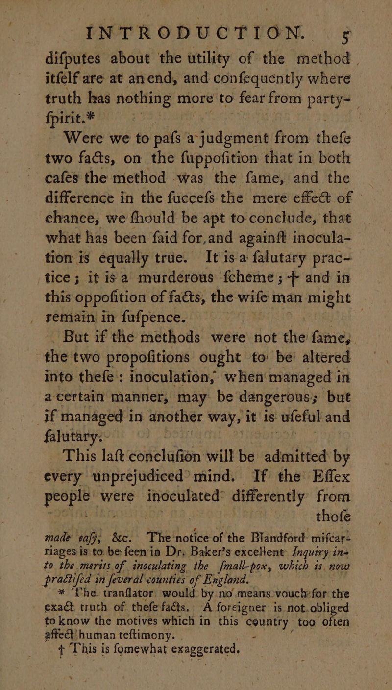 difputes about the utility of the method, itfelf are at anend, and confequently where truth has nothing more to fear from party fpirit.* | Were we to pats : a su dsnnene from thee two facts, on the fuppofition that in both cafes the method was the fame, and the difference in the fuccefs the mere effect of - chance, we fhould be apt to conclude, that what has been faid for.and againft inocula- tion is equally true. It isa falutary prac- tice; it is a murderous fcheme ; 4 and in this oppofition of facts, the wife man in might remain in fufpence. | | But if the methods were not the fame, the two propofitions ought to: be: altered into thefe : inoculation, when managed in a certain manner, may be dangerous; but if managed in another way, it is ufeful and falutary.- This laft conclufion will be admitted by every unprejudiced mind. If the Effex people were inoculated differently from thofe made eafj, 8c. The: ‘notice of the Blandford: mifcar: riages is to be feen in Dr. Baker’s excellent: Inquiry ins to the merits of inoculating the fmall-pox, which is, now prattifed i in feveral counties of England. * The tranflator, would: by no means vouchefor the exaét truth of thefe faéts. À foreigner is not. obliged to know the motives which in this country too often | affect’ human teftimony. - + This is fomewhat exaggerated,