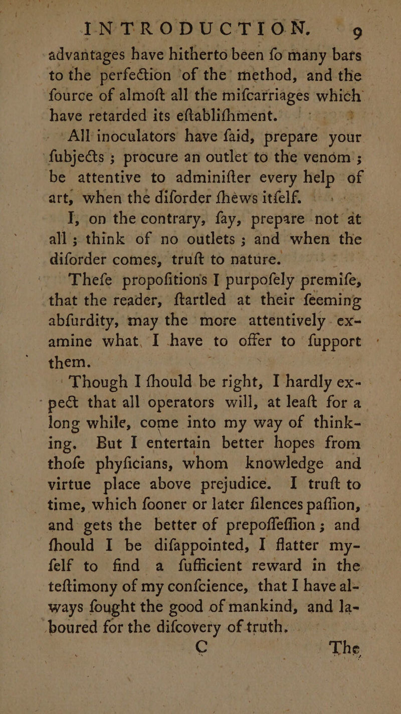advantages | have hitherto been fo many bars to the perfection ‘of the’ method, and the fource of almoft all the mifcarriages which. have retarded its eftablifhment. = : All inoculators have faid, prepare your | fubje@ts ; procure an outlet to the venom ; be attentive to adminifter every help of art, when the diforder thews itfelf. : I, on the contrary, fay, prepare not at all; think of no outlets ; and when the diforder comes, truft to nature. | Thefe propofitions I purpofely premife, that the reader, ftartled at their feeming abfurdity, may the more attentively. ex- amine what, I have to sue to A them. Though I fhould be right, I hardly ex- | ‘pect that all operators will, at leaft for a long while, come into my way of think- ing. But I entertain better hopes from thofe phyficians, whom knowledge and — virtue place above prejudice. I truft to _ time, which fooner or later filences paffion, - and gets the better of prepoffeflion ; and fhould I be difappointed, I flatter my- felf to find a fufficient reward in the. teftimony of my confcience, that I have al- ways fought the good of mankind, and la- -boured for the difcovery of truth. : € The