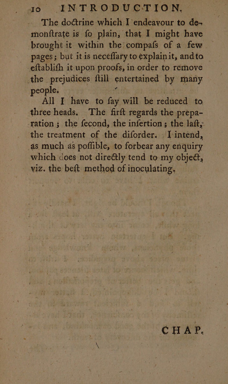 The doctrine which I endeavour to de- monftrate is fo plain, that I might have brought it within the compafs of a few _ pages; but itis neceflary to explainit, andto -eftablith it upon proofs, in order to remove the prejudices full entertained by many. $ people. All I have to pi will be reduced to three heads. The firft regards the prepa- ration ; the fecond, the infertion; the laft, the treatment of the diforder. I diac as much as poffible, to forbear any enquiry which does not direétly tend to my object, - viz. the beft method of inoculating. ; CHAP.