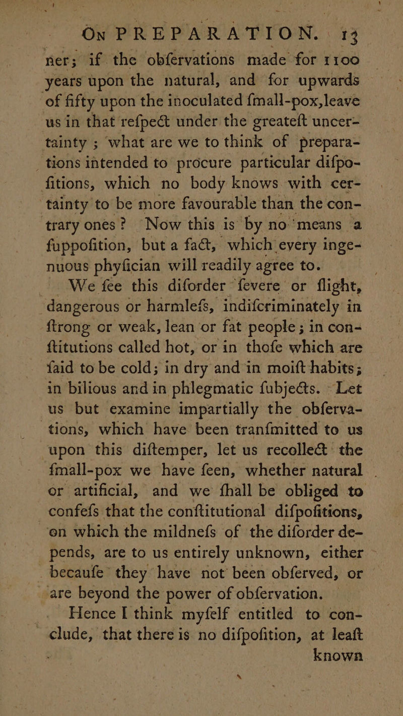 ner; af. the obfervations made for 1100 of fifty upon the inoculated fmall-pox, leave us in that refpect under the greateft uncer- tainty ; what are we to think of prepara- tions intended to procure particular difpo- fitions, which no body knows with cer- ‘tainty to be more favourable than the con- ‘trary ones? Now this is by no means a fuppofition, but a fact, “which every inge- nuous phyfician will readily agree to. We fee this diforder fevere or flight, dangerous or harmlefs, indifcriminately i in {trong or weak, lean or fat people ; in con- ftitutions called hot, or in thofe which are faid to be cold; in dry and in moift habits; in bilious and in phlegmatic fubjects. Let us but examine impartially the obferva- tions, which have been tranfmitted to us upon this diftemper, let us recollect the fmall-pox we have feen, whether natural | or artificial, and we fhall be obliged to confefs that the conftitutional difpofitions, en which the mildnefs of the diforder de- _ pends, are to us entirely unknown, either ~ . becaufe they have not been obferved, or ‘are beyond the power of obfervation. Hence I think myfelf entitled to con- clude, that there is no difpofition, at leaft . known à
