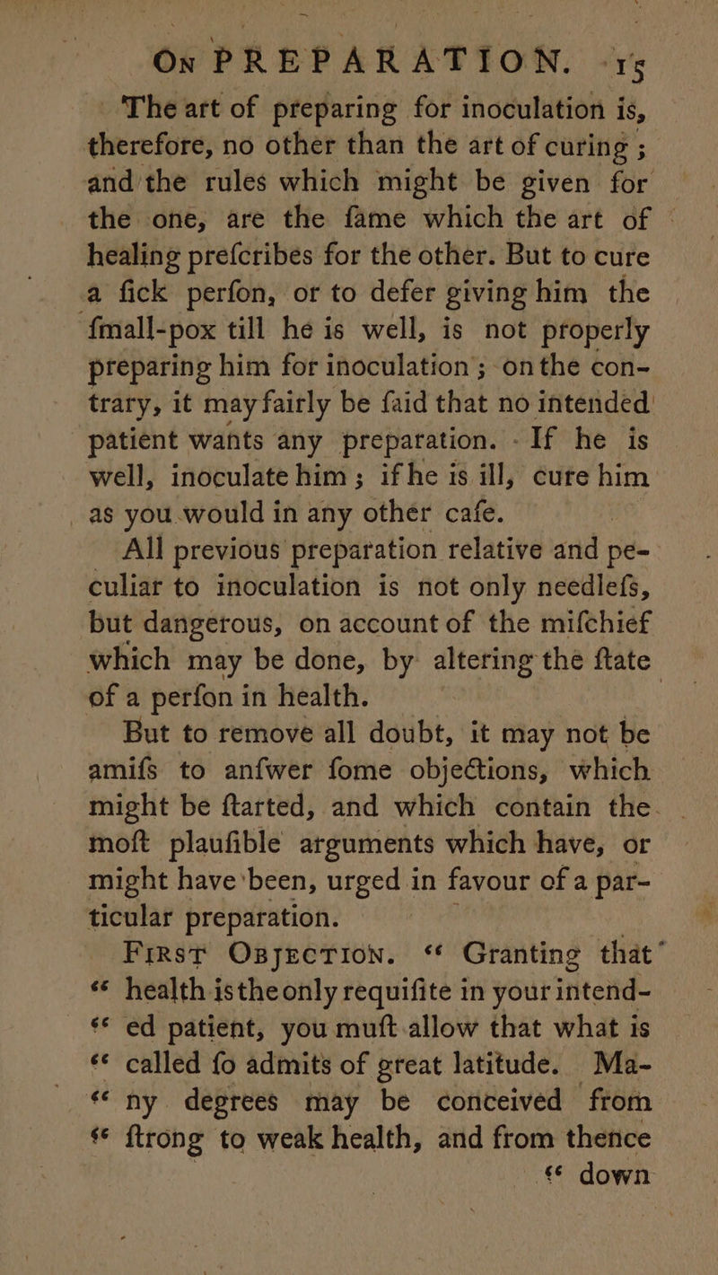 = The art of preparing for inoculation i is, therefore, no other than the art of curing ; ; and the rules which might be given for the one, are the fame which the art of © healing prefcribes for the other. But to cure a fick perfon, or to defer giving him the fmall- -pox till he is well, is not properly preparing him for inoculation ; onthe con- trary, it may fairly be faid that no intended patient wants any preparation. - If he is well, inoculate him; ifhe is ill, cure him as you would in any othér cafe. All previous Preparation. relative and pe- culiar to inoculation is not only needlefs, but dangerous, on account of the mifchief which may be done, by altering the ftate of a perfon in health. | But to remove all doubt, it may not be amifs to anfwer fome objections, which might be ftarted, and which contain the. moft plaufible arguments which have, or might have been, urged in favour of a par- ticular preparation. | First OgjEcTionN. ‘* Granting that’ ‘ health isthe only requifite in your intend- ‘ ed patient, you muft allow that what is ‘€ called fo admits of great latitude. Ma- « ny degrees may be conceived from ‘ ftrong to weak health, and from thence Hee down