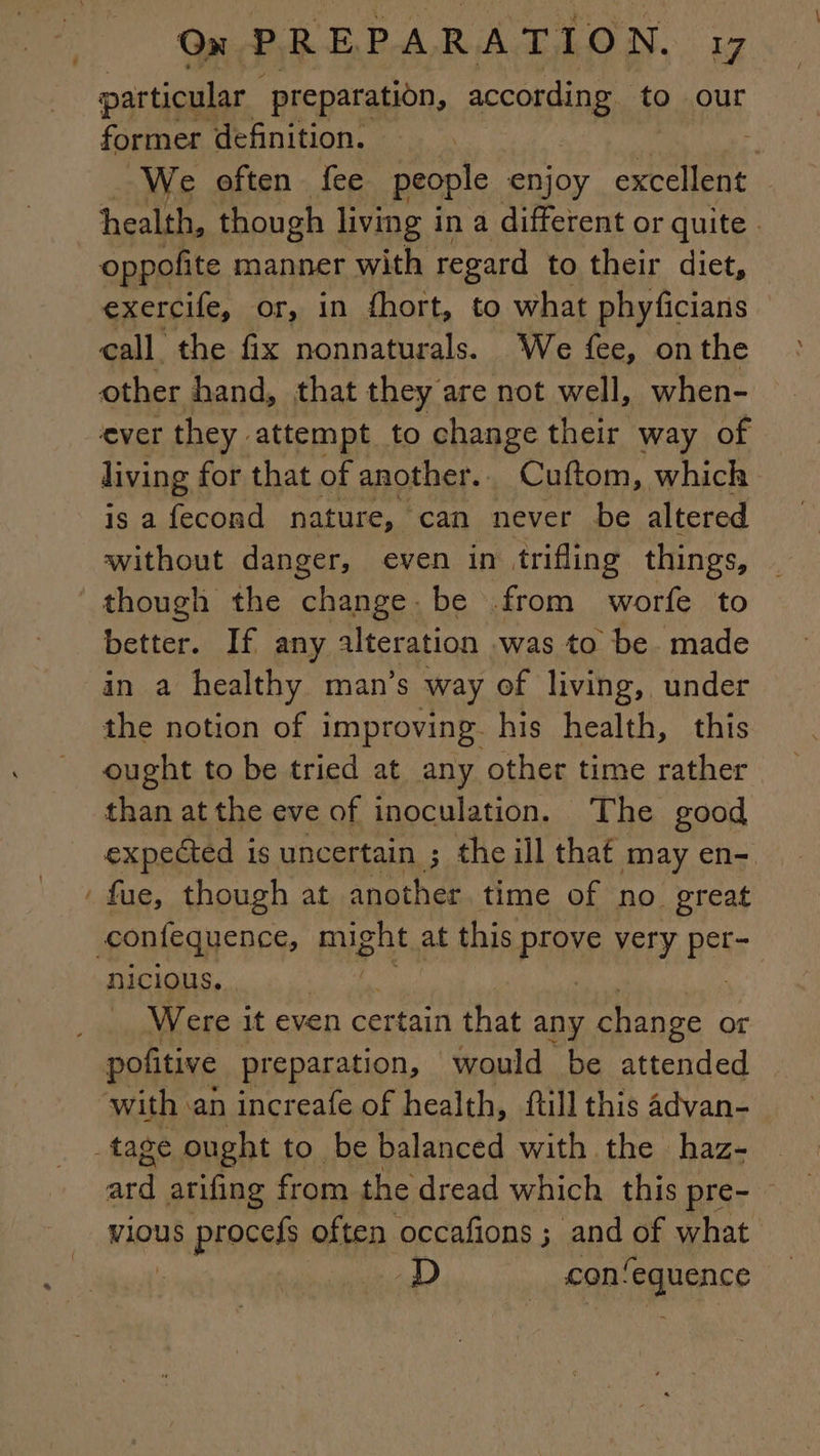 particular preparation, according to our former definition. Z We often fee people enjoy pe thes à. health, though living in a different or quite . oppofite manner with regard to their diet, exercife, or, in fhort, to what phyficians call the fix nonnaturals. We fee, onthe other hand, that they are not well, when- ever they. attempt to change their way of living for that of another.. Cuftom, which is a fecond nature, can never be altered without danger, even in trifling things, though the change be from worfe to better. If any alteration was to be. made in a healthy man’s way of living, under the notion of improving. his health, this ought to be tried at any other time rather than at the eve of inoculation. The good expected is uncertain ; the ill thaf may en- ‘fue, though at another time of no great PUAN OP Pugh at this prove very Ris nicious. Were it even certain that any change or pofitive preparation, would be attended with an increafe of health, ftill this advan- tage ought to be balanced with the haz- — ace atifing from the dread which this pre- vious us PES often occafions ; and of what D con! faRGRee