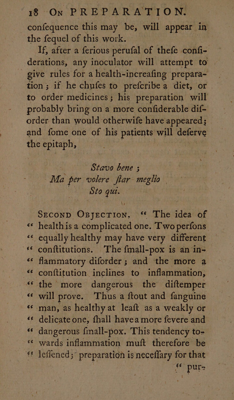 _ confequence this may be, will appear in the fequel of this work. If, after a ferious perufal of thefe confi- derations, any inoculator will attempt to give rules for a health-increafing prepara- tion ; if he chufes to prefcribe a diet, or to order medicines ; his preparation will probably bring on a more confiderable dif- order than would otherwife have : appeared ; and fome one of his patients will deferve the Pree Stavo bene ; Ma per volere fiar meglio Sto qui. SECOND GE ‘6 The idea of ‘* healthis a complicated one. Two perfons “ equally healthy may have very different — ‘ conftitutions. The fmall-pox is an in- ‘€ flammatory diforder ; and the more a conftitution inclines to inflammation, “the more dangerous the diftemper «© will prove. Thus a ftout and fanguine ‘ man, as healthy at leaft as a weakly or ‘* delicateone, fhall havea more fevere and «© dangerous fmall-pox. This tendency to- ‘ wards inflammation muft therefore be #f leffened;° preparation is neceflary for that “ pur-