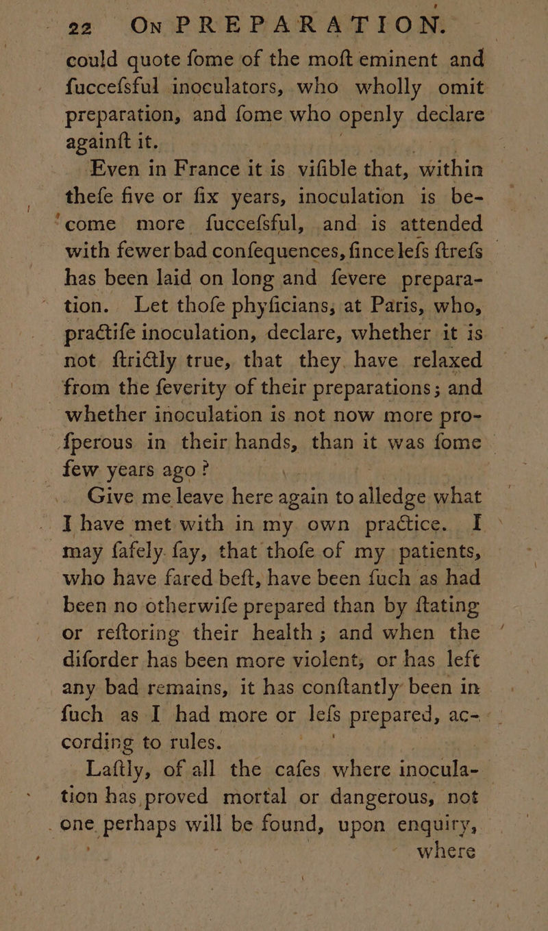 o¢ ONIPREPARATEOM -— could quote fome of the moft eminent and fuccefsful inoculators, who wholly omit preparation, and fome who openly declare againft it. Even in France it is vifible that, within thefe five or fix years, inoculation is be- ‘come more fuccefsful, and is attended with fewer bad confequences, fince lefs ftrefs _ has been laid on long and fevere prepara- * tion. Let thofe phyficians; at Paris, who, nie inoculation, declare, whether it is — not ftri@ly true, that they have relaxed from the feverity of their preparations ; and _ whether inoculation is not now more pro- Âperous in their hands, than it was fome _ few years ago? Give me leave here again to Fine what I have met with in my own practice. I &gt; may fafely fay, that thofe of my patients, who have fared beft, have been fuch as had been no otherwife prepared than by ftating or reftoring their health; and when the diforder has been more violent, or has left any bad remains, it has conftantly been in fuch as I had more or lels prepared, acm «| cording to rules. : Laftly, of all the cafes where inocula- | tion has proved mortal or dangerous, not _ one. &gt; pethaps will be found, upon enquiry, where