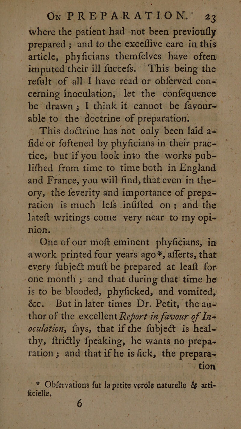 where the patient had not been previoufly prepared ; and to the exceflive care in this _ article, phyficians themfelves have often imputed their ill fuccefs. This being the refult of all I have read or obferved con- cerning inoculation, let the confequence be drawn ; I think it cannot be favour- ae to the doctrine of preparation. This doGrine has not only been laid a= fae. or foftened by phyficians i in their prac- — tice, but if you look into the works pub- lifhed from time to time both in England and F rance, you will find, that even in the- ory, the feverity and importance of prepa- ration is much lefs : infifted on; and the nion. One of our moft eminent phyficians, in awork printed four years ago*, afferts, that every fubje&amp; muft be prepared at leaft for is to be blooded, phyficked, and vomited, &amp;c. Butinlater times Dr. Petit, the au- oculation, fays, that if the fubje&amp; is heal- thy, ftri@ly fpeaking, he wants no prepa- ration; and thatif he isfick, the prepare tion ie Obfertations far le petite bat naturelle &amp; arti- ficielle, i