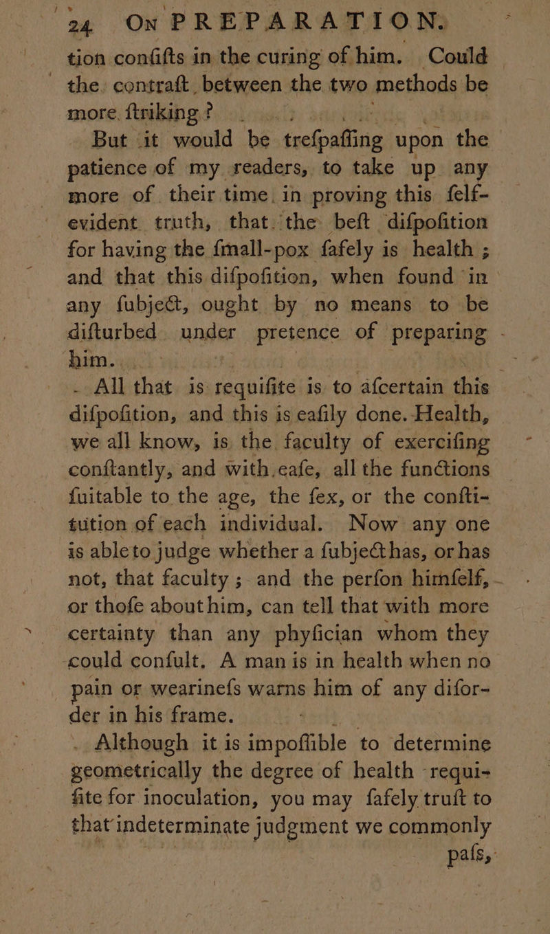 tion confifts in the curing of him. Could the contraft between the two methods be more ftriking? |. But it would be scolpiflicia upon the patience of my readers, to take up any more of their time. in proving this felf- evident truth, that the beft difpoñtion for having the fmall-pox fafely is health ; and that this difpofition, when found in any fubje&amp;, ought by no means to be difturbed under pretence of preparing - him... ; - All that is: requifite is to afcertain this difpofition, and this is eafily done. Health, we all know, is the. faculty of exercifing conftantly, and with. eafe, allthe fun@ions — fuitable to the age, the fex, or the confti- tution of each individual. Now any one is ableto judge whether a fubjecthas, or has not, that faculty ; and the perfon himfelf, or thofe abouthim, can tell that with more certainty than any phyfician whom they could confult, A man is in health when no ain or wearinefs warns him of any difors der in his frame. . Although it is impoftible to determine geometrically the degree of health -requi- fite for inoculation, you may fafely truft to | that indeterminate judgment we commonly | pais,