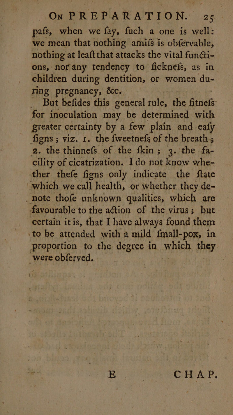 pafs, when we fay, fuch a one is well: we mean that nothing amifs is obfervable, nothing at leaftthat attacks the vital fun@i- ons, nor any tendency to ficknefs, as in children during dentition, or women du- ring pregnancy, &amp;c. | But befides this general FRE ie nd for inoculation may be determined with | greater certainty by a few plain and eafy figns ; viz. 1. the fweetnefs of the breath ; 2. the thinnefs of the fkin; 3. the a cility of cicatrization. Ido not know whe- ther thefe figns only indicate the ftate which we call health, or whether they de- note thofe unknown qualities, which are favourable to the action of the virus; but certain itis, that I have always found them ‘to be attended with a mild fmall-pox, in proportion to the degree in which HAT: _were obferved. | E | i CHAP.