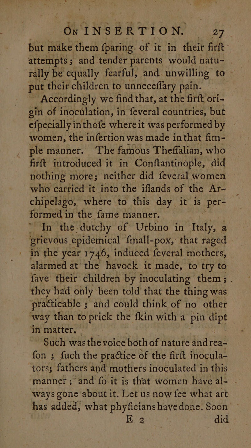 Fr: INSERTION. 127 but make them fparing of it in their fire attempts ; and tender parents would natu- put their children to unneceffary pain. Accordingly we find that, at the firft ori- gin of inoculation, in feveral countries, but efpecially inthofe where it was performed by women, the infertion was made inthat fim- ple manner. The famous Theffalian, who firft introduced it in Conftantinople, did nothing more; neither did feveral women who carried it into the iflands of the Ar- chipelago, where to this day it is per- formed in the fame manner. * In the dutchy of Urbino in reat grievous epidemical fmall-pox, that raged » - in the year 1746, induced feveral mothers, alarmed at the havock it made, to try to fave their children by inoculating them; . they had only been told that the thing was practicable ; ; and could think of no other way than to re the fkin with a pin a in matter. ~ * Such was the voice both of nature and rea- fon ; fuch the practice of the firit inocula- ‘tors; fathers and mothers inoculated in this manner; and fo-it is that women have al- - ways gone about it. Let us now fee what art has added; what phyficianshave done. Soon E 2 did
