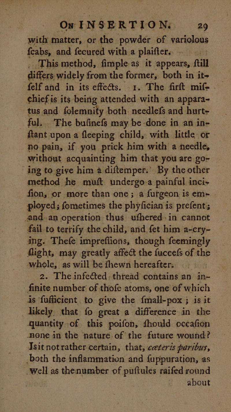 with matter, or the powder of variolous fcabs, and fecured with a plaifiers - This method, fimple as it appears, ftill differs widely from the fe - both in ite felf and in its effects. 1. The firft mif- — chief is its being DE with an appara~ tus and folemnity both needlefs and hurt- ful... The bufinefs may be done in an in- ftant upon a fleeping child, with little or no pain, if you prick him with a needle, without acquainting him that you are go- ing to give him a diftemper.’ By the other method he muft undergo a painful inci- fion, or more than one; a furgeon is em+ ployed; fometimes the phyfician is prefent; and. an operation thus ufhered» in cannot fail to terrify the child, and fet him a-cry~ ing. Thefe impreflions, though feemingly flight, may greatly affect the fuccefs of the whole, as will be fhewn hereafter, : 2. The infected, thread contains an in- _ finite number of thofe atoms, one of which is fufficient. to give the fmall-pox ; is it likely that fo great a difference in the quantity-of this poifon, fhould occafion none in the nature of the future wound? Isit notrather certain, that, ceteris paribus, both the inflammation and fuppuration, as well as thenumber of puftules raifed round : about