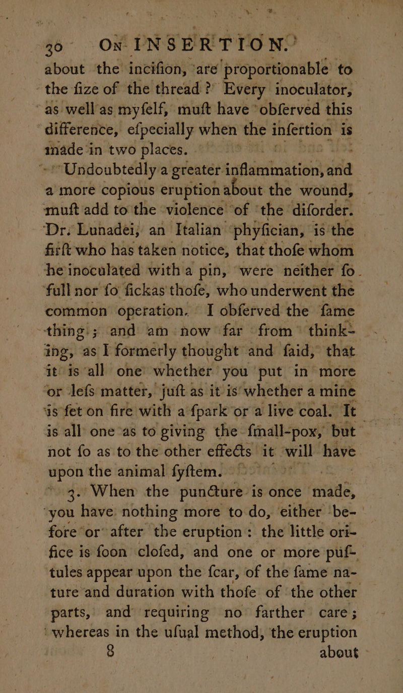 30 On INSERTION.’ about the incifion, ‘are proportionable to ssh in two places. a more copious eruption about the wound, muft add to the violence ‘of ‘the diforder. Dr; Lunadei; an Italian phyfician, is the fift who has taken notice, that thofe whom heinoculated with a pin, ‘were neither fo ‘fall nor fo fickas thofe, who underwent the “thing: ; and am now far from: think: it is all one whether you put in more ‘or lefs matter, juft as it is whether a mine upon the animal fyftem. | 3. When the punéture is once made, fore or’ after the eruption: the little ori- tules appear upon the fcar, of the fame na- parts, and requiring no farther care; ‘whereas in the ulual method, the eruption 3 | about