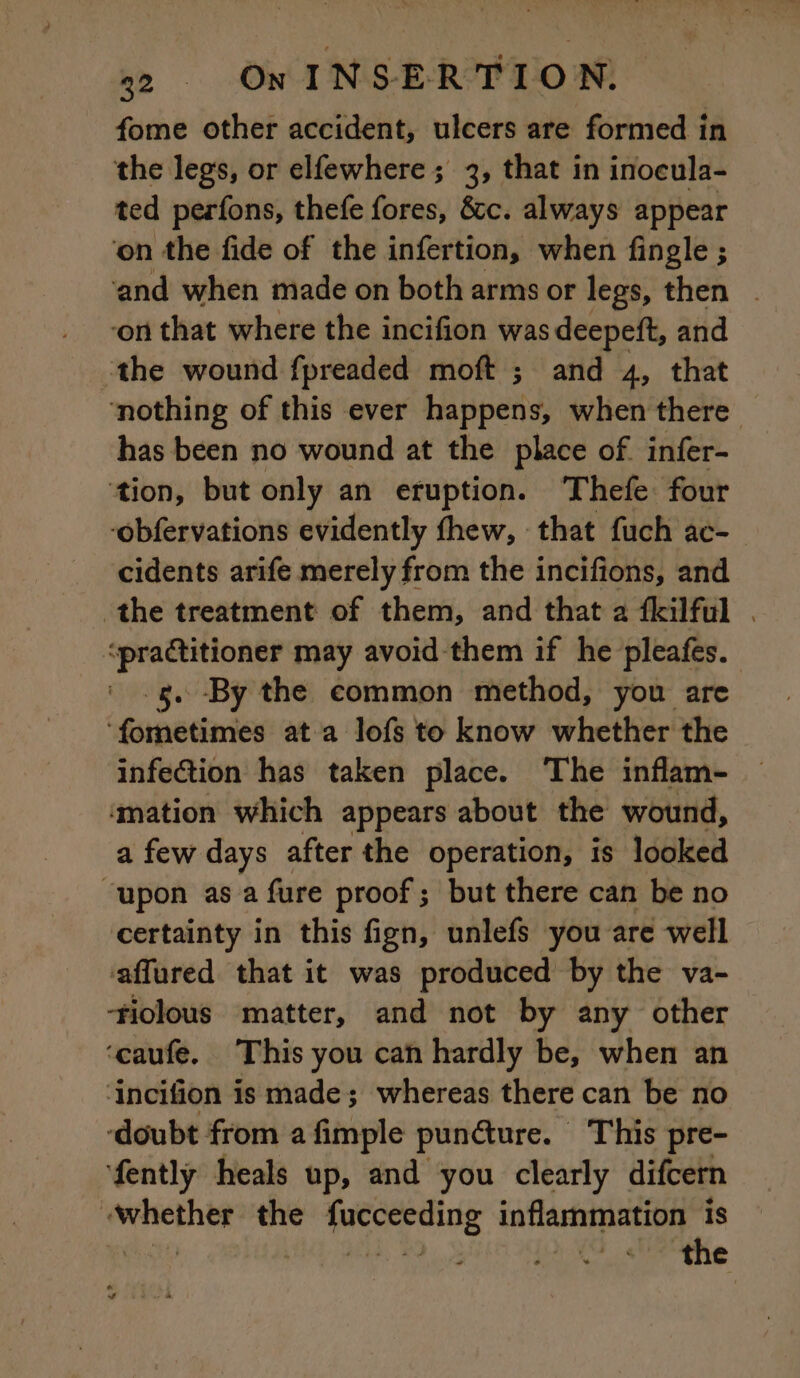 fome other accident, ulcers are formed in the legs, or elfewhere ; 3, that in inocula- ted perfons, thefe fores, &amp;c. always appear ‘on the fide of the infertion, when fingle ; ‘and when made on both arms or legs, then . on that where the incifion was deepeft, and the wound fpreaded moft ; and 4, that ‘nothing of this ever Papers: when there has been no wound at the place of infer- tion, but only an eruption. Thefe four -obfervations evidently fhew, that fuch ac- cidents arife merely from the incifions, and the treatment of them, and that a fkilful . ‘practitioner may avoid them if he pleafes. gs. By the common method, you are ‘fometimes at a lofs to know whether the infection has taken place. The inflam- mation which appears about the wound, a few days after the operation, is looked “upon as a fure proof ; but there can be no certainty in this fign, unlefs you are well affured that it was produced by the va- ‘fiolous matter, and not by any other ‘caufe. This you can hardly be, when an ‘incifion is made; whereas there can be no ‘doubt from a fimple puncture. This pre- fently heals up, and you clearly difcern whether the fucceeding inflammation is Ut iid) Was PAR QUE the