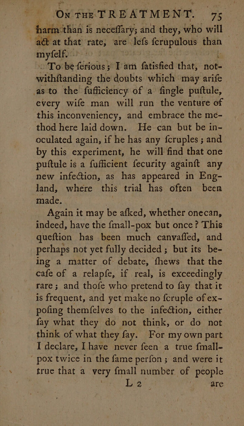 oe Ox tur TREATMENT. We . harm ‘than is neceffary; and they, who will | a at that rate, are. Iefé pate i pee my | : To be ferious ; I am fatishied that, doth withftanding the doubts which may arife asto the fufficiency of a fingle puftule, every wife man will run the venture of this inconveniency, and embrace the me- thod here laid down. He can but be in- oculated again, if he has any fcruples ; and by this experiment, he will find that one puftule is a fufficient fecurity againft any new infection, as has appeared in Eng- land, where this trial has often been made. a i Again it may be afked, whether onecan, indeed, have the fmall-pox but once ? This queftion has been much canvafled, and pethaps not yet fully decided; but its be- ing a matter of debate, fhews that the cafe of a relapfe, if real, is exceedingly rare; and thofe who pretend to fay that it is frequent, and yet make no fcruple of ex- pofing themfelves to the infection, either fay what they do not think, or do not think of what they fay. For my own part I declare, Ihave never feen a true fmall- ” pox twice in the fame perfon ; and were it rue that a very {mall number of people High are