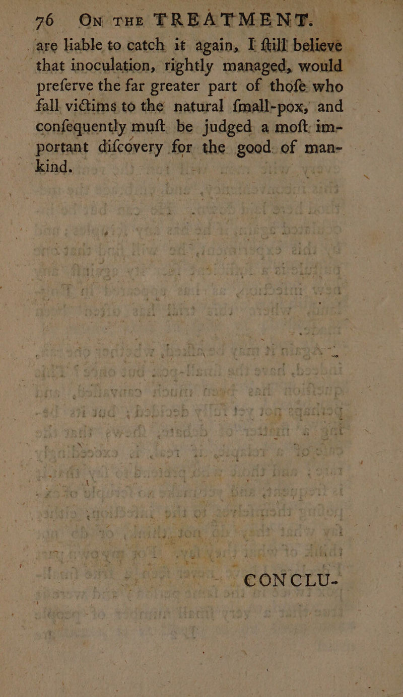 are lable to catch it again, I ill believe _ _ that inoculation, rightly managed, would preferve the far greater part of thofe who fall victims to the natural fmall-pox, and confequently : muft be judged a moft: im- portant icone ter the good. of man- kind. | - | CONCLU-
