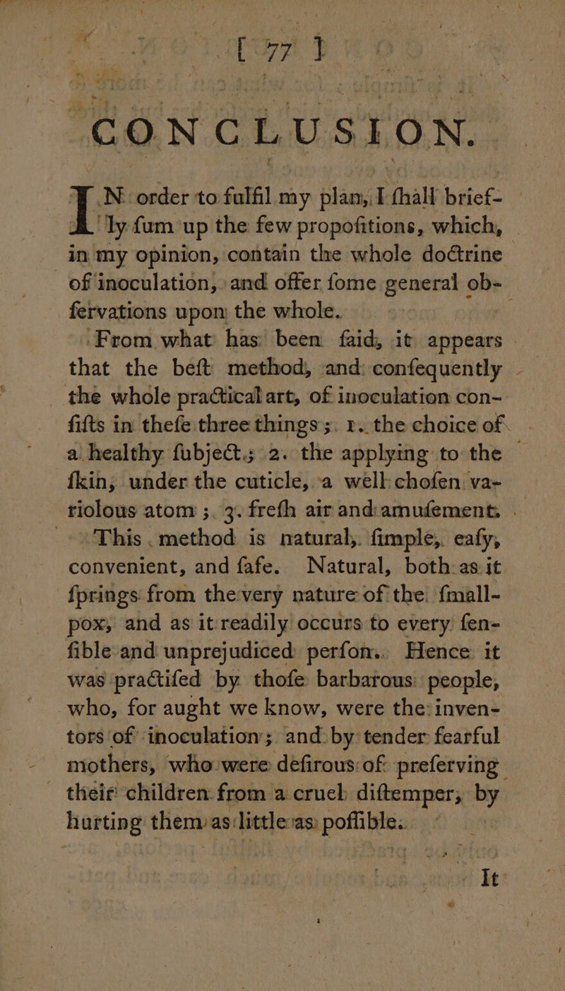 Cr. CONCLUSION. N' order to fulfil i plan, I (hall brief- ‘ly fum up the: few propofitions, which, in my opinion, contain the whole doctrine | _of'inoculation, and offer fome general ob- fervations upon: the whole. ‘From what has been faid, it appears © that the beft method, and: confequently - the whole practical art, of inoculation con- fifts in thefe three things ;. 2. the choice of a healthy fubjeét.; 2. the applying to the | fkin, under the cuticle, a well chofen va- riolous atom ;. 3. frefh air andiamufement, . This . method is natural, fimple, eafy, convenient, and fafe. Natural, both:as it fprings from the:very nature of the fmall- pox, and as it readily occurs to every fen- fible and unprejudiced perfon.. Hence it was practifed by thofe barbarous: people, who, for aught we know, were the: inven- tors of inoculation’; and by tender fearful mothers, who: were défirous: of: preferving their children from a cruel diftemper, by hurting them: as:little:as poflible.. ait Be