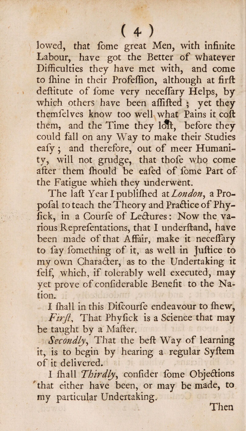 ^ lowed, that fome great Men, with infinite Labour, have got the Better of whatever Difficulties they have met with, and come to fhine in their Profeffion, although at firft deftitute of fome very necelTary Helps, by which others have been affifted • yet they themfelves knov/ too welhwhat Pains it coft them, and the Time they 1^, before they could fall on any Way to make their Studies eafy; and therefore, out of meer Humani¬ ty, will not grudge, that thofe who come after them fhould be eaftd of fome Part of the Fatigue which they underwent. The laft Year I publifhed ^x. London^ aPro- pofal to teach the Theory and Practice of Phy- fick, in a Courfe of Ledures: Now the va¬ rious Reprefentations, that I underftand, have been made of that Affair, make it neceffary to fay fomething of it, as well in Juftice to my own Charader, as to the Undertaking it felf, which, if tolerably well executed, may yet prove of confiderable Benefit to the Na¬ tion. I fhall in this Difcourfe endeavour to Ihew, Firji, That Phyfick is a Science that may be taught by a' Matter. Secondly^ That the bett Way of learning it, is to begin by hearing a regular Syftem of it delivered. I fhall Thirdly^ confider fome Objedions 'that either have been, or may be made, to my particular Undertaking.