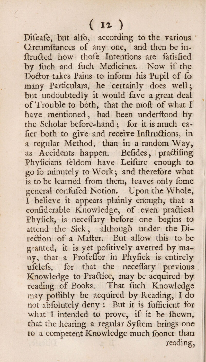 ( ) Difeafe, but alfo, according to the various Circumftances of any one, and then be iii- llruded how thofe Intentions are fatisfied by fuch and fuch Medicines. Now if the Doftor takes Pains to inform his Pupil of lb many Particulars, he certainly does well; but undoubtedly it would fave a great deal of Trouble to both, that the moft of what I have mentioned, had been underftood by the Scholar before-hand ; for it is much ea- fier both to give and receive Inftrudions, in a regular Method, than in a random Way, as Accidents happen. Befides, pradifing PhyGcians feldom have Leifiire enough to gofo minutely to Work; and therefore what is to be learned from them, leaves only fome general confufed Notion. Upon the Whole, I believe it appears plainly enough, that a confiderable Knowledge, of even pradical Phyfick, is neceflary before one begins to attend the Sick, although under the Di- redion of a Mailer. But allow this to be granted, it is yet pofitively averred by ma¬ ny, that a Profeffor in Pliyfick is entirely ufelels, for that the necelTary previous . Knowledge to Pradice, may be acquired by reading of Books. That fuch Knowledge may poffibly be acquired by Reading, I do not abfolutely deny : But it is fufficient for what I intended to prove, if it be Ihewn, that the hearing a regular Syftem brings one to a competent Knowledge much fooner than