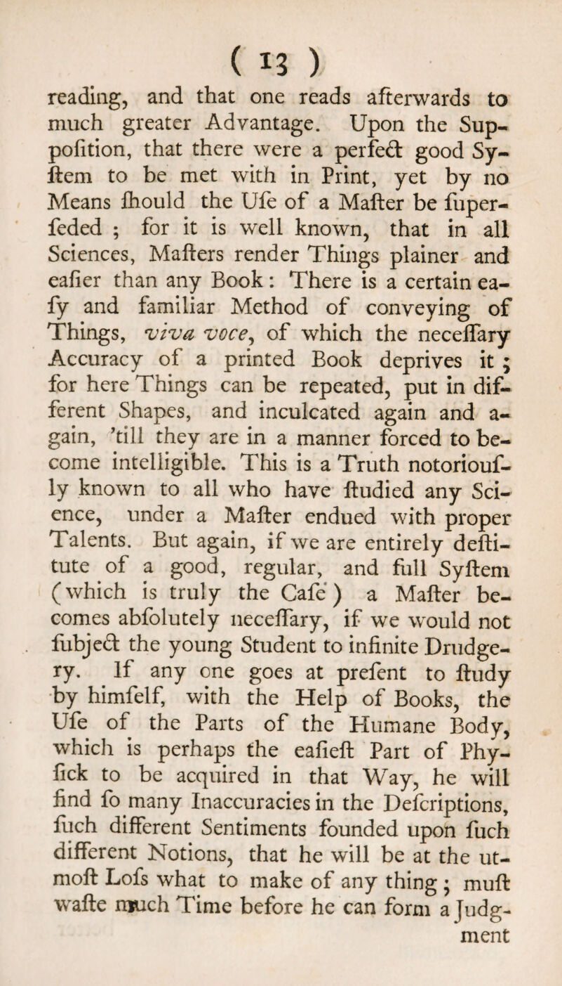 reading, and that one reads afterwards to much greater Advantage. Upon the Sup- pofition, that there were a perfeft good Sy- ftem to be met with in Print, yet by no Means fhould the Ufe of a Mafter be fuper- feded ; for it is well known, that in all Sciences, Mailers render Things plainer and eafier than any Book: There is a certain ea- fy and familiar Method of conveying of Things, voce^ of which the necelTary Accuracy of a printed Book deprives it ; for here Things can be repeated, put In dif¬ ferent Shapes, and inculcated again and a- gain, ’till they are in a manner forced to be¬ come intelligible. This is a Truth notoriouf- ly known to all who have lludied any Sci¬ ence, under a Mafter endued with proper Talents. But again, if we are entirely defti- tute of a good, regular, and full Syftem (which is truly the Cafe) a Mafter be¬ comes abfolutely neceffary, if we would not fubjeft the young Student to infinite Drudge¬ ry. If any one goes at prefent to ftudy •by himfelf, with the Help of Books, the Ufe of the Parts of the Humane Body, which is perhaps the eafieft Part of Phy- fick to be acquired in that Way, he will find fo many Inaccuracies in the Defcriptions, filch different Sentiments founded upon fuch different Notions, that he will be at the ut- moft Lofs what to make of any thing j muft wafte much Time before he can form a Judg¬ ment