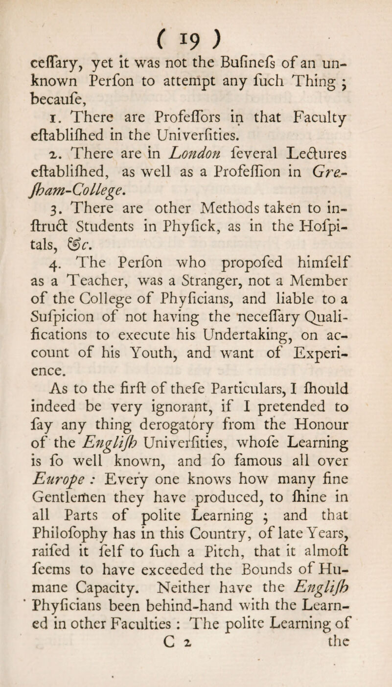 ceffary, yet it was not the Bufinefs of an un¬ known Perfon to attempt any liich Thing j becaufe, I. There are Profeflbrs in that Faculty eftablifhed in the Univerfities. There are in London feveral Lectures eftablifhed, as well as a Profeflion in Gr^- jham-Co liege, 3. There are other Methods taken to in- ftruft Students in Phyfick, as in the Hofpi- talSj 4. The Perfon who propofed himfelf as a Teacher, was a Stranger, not a Member of the College of Phyficians, and liable to a Sulpicion of not having the neceffary Quali¬ fications to execute his Undertaking, on ac¬ count of his Youth, and want of Experi¬ ence. As to the firft of thefe Particulars, I ftiould indeed be very ignorant, if I pretended to fay any thing derogatory from the Honour of the Engltflo Univerfities, whofe Learning is fo well known, and lb famous all over Europe : Every one knows how many fine Gentleitien they have produced, to Ihine in all Parts of polite Learning • and that Philofophy has in this Country, of late Years, raifed it felf to luch a Pitch, that it almoft feems to have exceeded the Bounds of Hu¬ mane Capacity. Neither have the Englijh ' Phyficians been behind-hand with the Learn¬ ed in other Faculties; The polite Learning of C 2 the