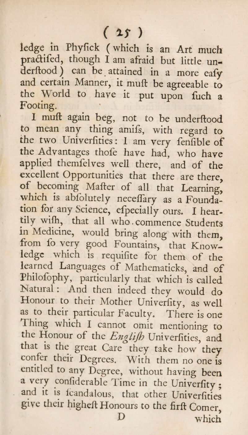 ledge m Phyfick (which is an Art much praftifed, though I am afraid but little un- derftood) can be. attained in a more eafy and certain Manner, it muft be agreeable to the World to have it put upon fuch a Footing. I muft again beg, not to be underftood to mean any thing amils, with regard to the two Univerfities: 1 am very fenfible of the Advantages thofe have had, who have applied themfelves well there, and of the excellent Opportunities that there are there, of becoming Mafter of all that Learning, which is ablblutely necelfary as a Founda¬ tion for any Science, efpecially ours. I hear- tily wilh, that all who.commence Students in Medicine, would bring along with them, from fo very good Fountains, that Know¬ ledge which is requifite for them of the learned Languages of Mathematicks, and of Philofophy, particularly that which is called Natural: And then indeed they would do Honour to their Mother Univerfity, as well as to their particular Faculty. There is one Thing which I cannot omit mentioning to the Honour of the Englijh Univerfities, and that is the great Care they take how they confer their Degrees. With them no one is entitled to any Degree, without having been ^ t^onfiderable Time in the Univerfity ; and it is Icandalous, that other Univerfities give their higheft Honours to the firft Comer, ^ which