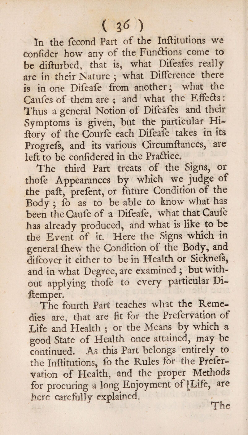 { In the fecond Part of the Inftitutions we confider how any of the Fundions come to be difturbed, that is, what Difeafes really are in their Nature ; what Difference there is in one Difeafe from another; what the Caiifcs of them are ; and what the Effects : Thus a general Notion of Difeafes and their Symptoms is given, but the particular Hi- ftory of the Courfe each Difeafe takes in its Progrefs, and its various Circumftances, are left to be confidered in the Pradice. The third Part treats of the Signs, or thofe Appearances by which we judge of the paft, prefent, or future Condition of the Body j fb as to be able to know what has been theCaufe of a Difeafe, what thatCaufe has already produced, and what is like to be the Event of it. Here the Signs which in general fhew the Condition of the Body, and difcover it either to be in Health or Sicknefs, and in what Degree, are examined ^ but with¬ out applying thofe to every particular Di- ftemper. The fourth Part teaches what the Reme¬ dies are, that are fit for the Prefervation of Life and Health ; or the Means by which a good State of Health once attained, may be continued. As this Part belongs entirely to the Inftitutions, fo the Rules for the Prefer- V^ation of Health, and the proper Methods for procuring a long Enjoyment of [Life, are here carefully explained. The