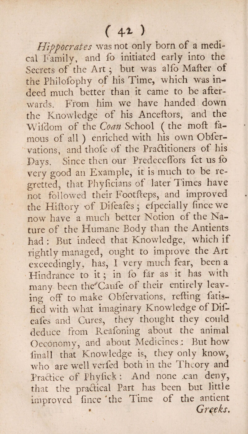 ( 4'*' ) Hippocrates was not only born of a medi¬ cal Family, and fo initiated early into the Secrets of the Art; but was alfo Matter of the Philofophy of his Time, which was in¬ deed much better than it came to be after¬ wards. From him we have handed down the Knowledge of his Ancettors, and the Wifdom of the Coan School ( the mott fa¬ mous of all ) enriched with his own Obfer- vations, and thofc of the Praftitioners of his Days. Since then our Predecettbrs fet us fo very good an Example, it is much to be re¬ gretted, that PJiyficians of later Times have not followed their Footfteps, and improved the Hittory of Difeafes; efpecially fince we now have a much better Notion of the Na¬ ture of the Humane Body than the Antients had : But indeed that Knowledge, which if rightly managed, ought to improve the Art exceedingly, has, I very much fear, been a Hindrance to it; in fo far as it has with many been the'Caufe of their entirely leav¬ ing off to make Obfervations, retting fatis- fied with what imaginary Knowledge of Dif¬ eafes and Cures, they thought they could deduce from Reafoning about the animal Oeconomy, and about Medicines.; But how fmall that Knowledge is, they only know, who are well verfed both in the Theory and Practice of Phylrck; And none .can deny, that the practical Part has been but little improved ttnce 'the Time of the antient Greeks.