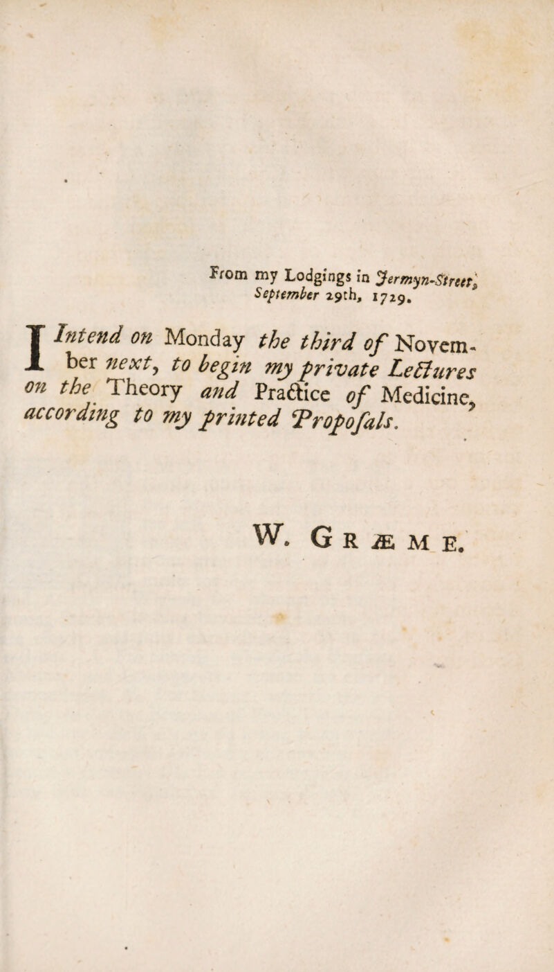 September 29th, 1729, I Intend on Monday the third of Novem¬ ber next, to begin tny private LeSiures on the Theory and Praftice of Medicine according to my printed Tropofals. W. G R iE M E.