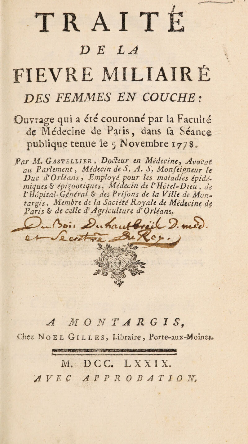 DELA FIEVRE MILIAIRÉ DES FEMMES EN COUCHE : Ouvrage qui a été couronné par la Faculté de Médecine de Paris, dans fa Séance publique tenue le 5 Novembre 17; g. Par M* Gastellier , Docteur en Médecine, Avocat au Parlement, Médecin de S. A. S. Monjeigneur le Duc d'Orléans, Employé pour les maladies épidé¬ miques & épizootiques, médecin de VHôtel-Dieu , de VHôpital- Général & des Prifons de la Ville de Mon- targis, Membre de la Société Royale de Médecine dç Paris & de celle d* Agriculture d'Orléans, \ A MONT A R G I S, Chez Noël Gilles, Libraire, Porte-aux-Moinss. M. D C C. L X X I X. AVEC APPROBATION,