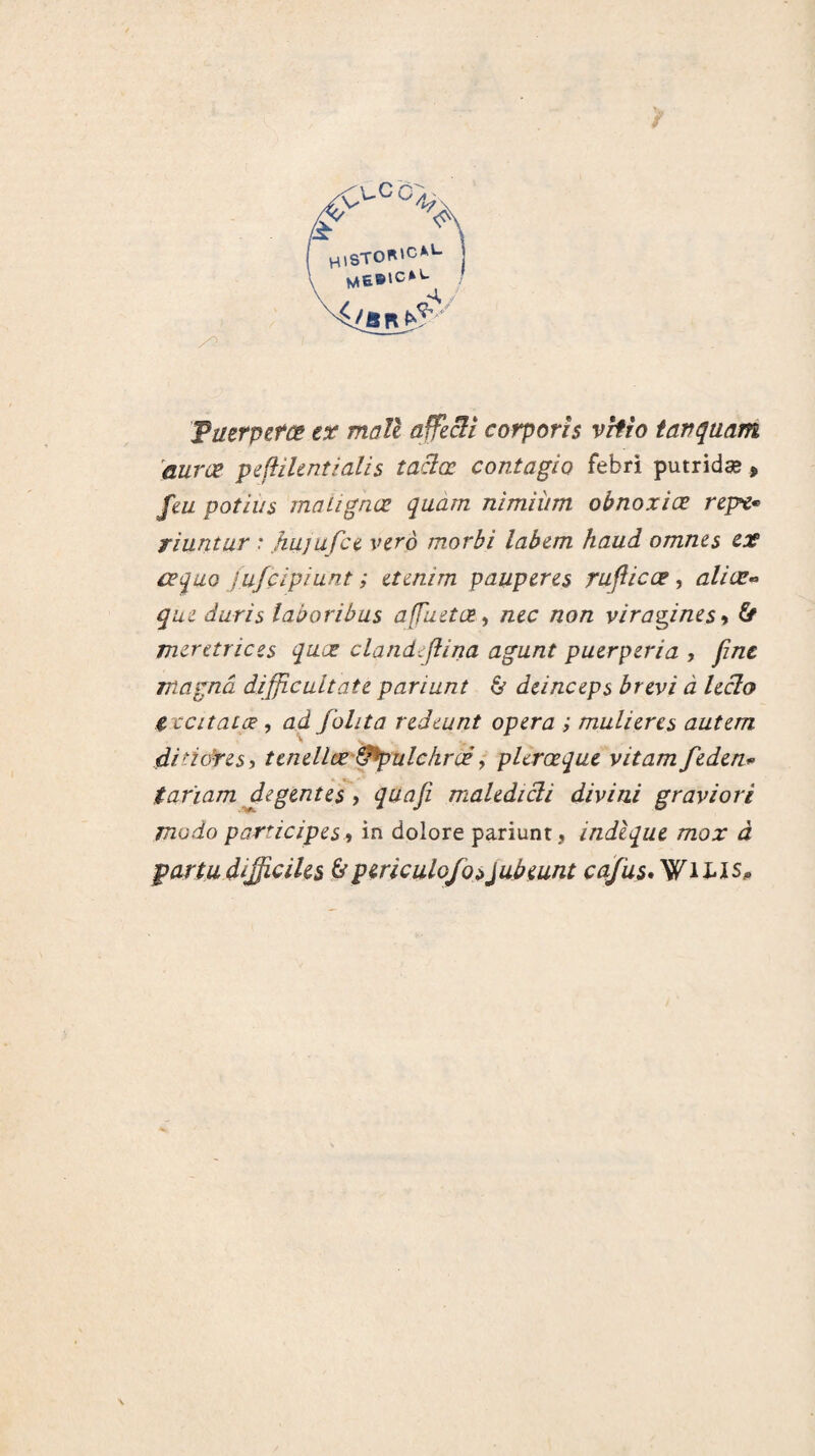 HlSTOK'CAL mebicM- {/an*?' Tuerpetce ex mall affecii corporis vrtio iavquam auræ peftilentialis taciœ contagio febri putridæ » feu potius malignæ quam nimiùm ohnoxiæ repe* riuntur : hujufce vero morhi lab&m haud omnes ex aqu,Q jufçlpiunt ; etenim pauperes rufticœ, aliœ- que duris laboribus afTuetœ, nec non viragines•> b meretrices quœ cland:flina agunt puerpéria , fine magna difficultate pariant & dcinceps brevi a leclo C tcitaLæ, ad fohta redeunt opéra ; muheres autern di’tores, tenellœ ^pulchrcè, pUrœque vitam feden* tarïam degentes , quafi maledicli divini graviori modo participes 9 in dolore pariunt, indique mox à paria difficiles &periculofosJubeunt cafus*WU'ls»