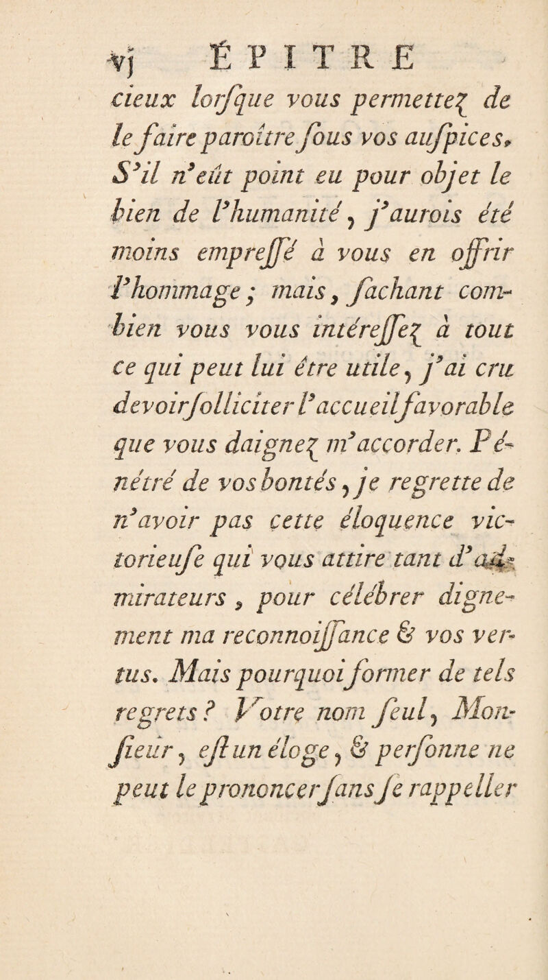 deux lorfque vous permette^ de le faire paraître fous vos aufpices, S3il n’eût point eu pour objet le bien de l’humanité, j’aurais été moins emprejfé à vous en offrir l’hommage • mais, fachant com¬ bien vous vous intérejfe{ à tout ce qui peut lui être utile y j’ai cru devoirjolhciter l’accueilfavorable que vous daigne£ m’accorder. Fé- nétré de vos bontés y je regrette de rdavoir pas çette éloquence vic- torieufe qui vous attire tant d’ad?, mira te u rs , pour célébrer digne¬ ment ma reconnoiffance & vos ver¬ tus. Mais pourquoi former de tels regrets? l'otre nom feuly Mon- fieur j ef un éloge y & perfonne ne peut le prononcerJans je rappeller