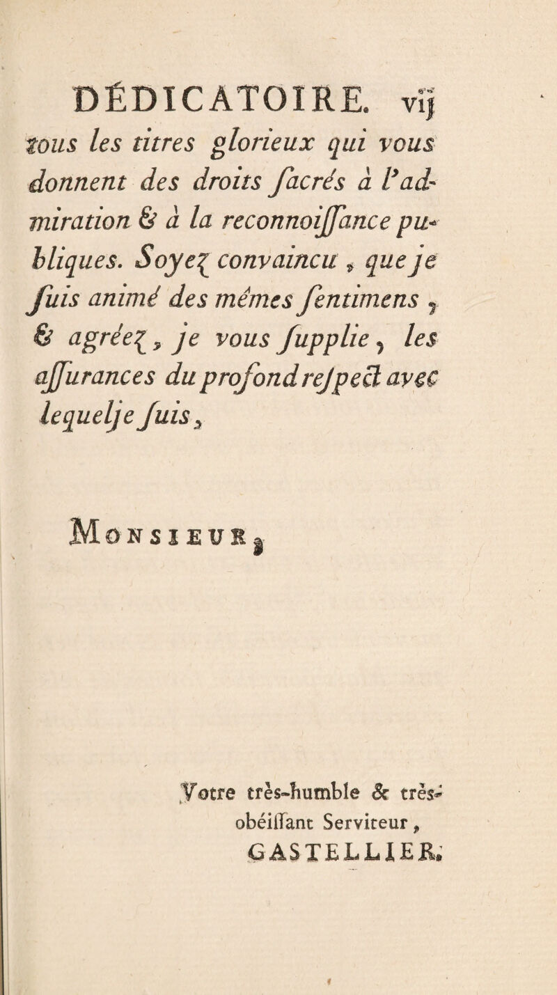 DÉDICATOIRE. vi] tous les titres glorieux qui vous donnent des droits facrés à l’ad¬ miration à à la reconnoijjance pu- bliques. Soye£ convaincu , que je fuis animé des mêmes fentimens r & agrée^, je vous fupplie, les ajjurances du profondrejpecl avec lequel) e fuis, MonsieüIj Votre très-humble & très- obéillant Serviteur, G AS TEL LIER»