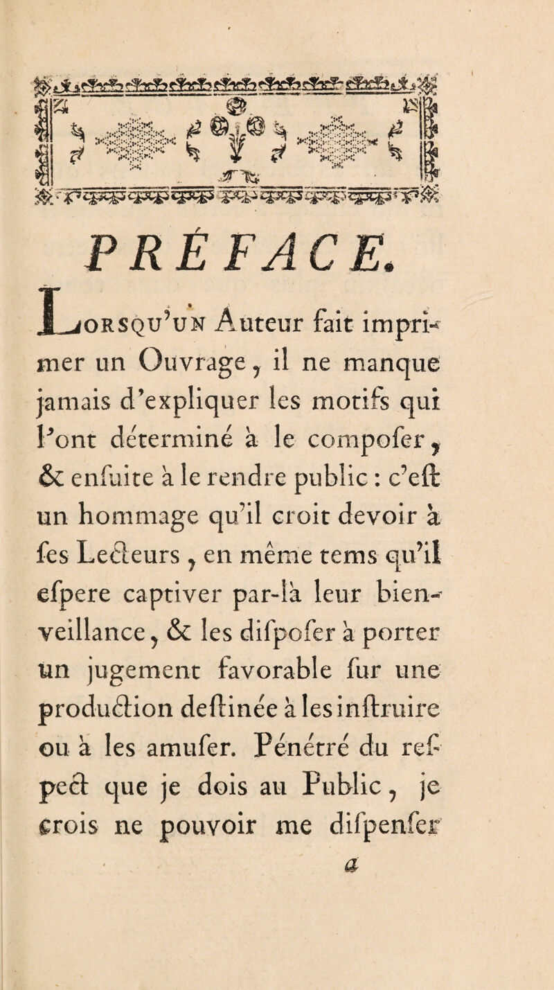 PRÉFACE. ÎLiORSQu’uN Auteur fait impri¬ mer un Ouvrage, il ne manque jamais d’expliquer les motifs qui Pont déterminé à le compofer, & enfuite à le rendre publie : c’eft un hommage qu’il croit devoir à fes Lecteurs , en même tems qu’il efpere captiver par-là leur bien¬ veillance y & les difpofer à porter un jugement favorable fur une production deftinée à lesinftruire ou à les amufer. Pénétré du ref pect que je dois au Public, je crois ne pouvoir me difpenfer