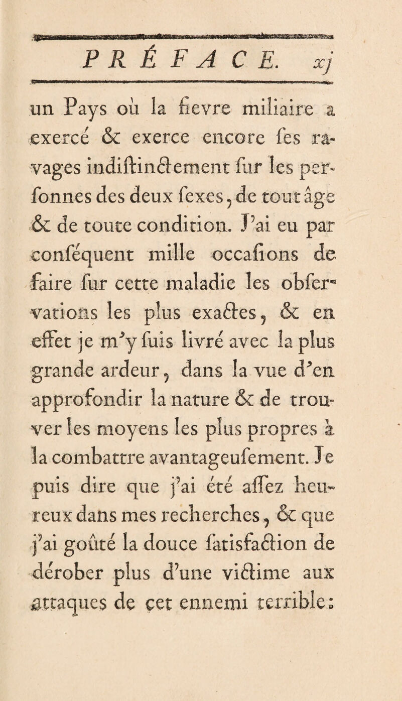un Pays où la fievre miliaire a exercé & exerce encore Tes ra¬ vages indiftinélement fur les per- Tonnes des deux fexes, de tour âge & de toute condition. J’ai eu par conféquent mille occafions de faire fur cette maladie les obfer- varions les plus exaftes, & en effet je nPy fuis livré avec la plus grande ardeur, dans la vue d”en approfondir la nature & de trou¬ ver les moyens les plus propres à îa combattre avantageufement. Je puis dire que j’ai été allez heu¬ reux dans mes recherches, & que j’ai goûté la douce fatisfaclion de dérober plus d’une viétime aux attaques de cet ennemi terrible :