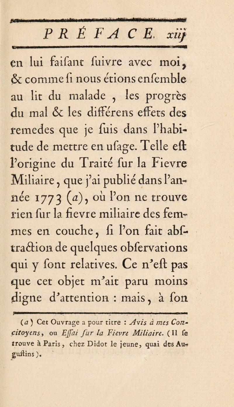 PRÉFACE, xiif tSKmvww—B—.. nimi ii» HUIT —H'mi»ii—mil—I «wim ■■■ nniniin —«aaiB en lui faifant fuivre avec moi, <& comme li nous étions enfemble au lit du malade , les progrès du mal & les différais effets des remedes que je fuis dans l’habi¬ tude de mettre en ufage. Telle eft l’origine du Traité fur la Fievre Miliaire, que j’ai publié dans l’an¬ née 1773 (a), où l’on ne trouve rien fur la fievre miliaire des fem¬ mes en couche, fi l’on fait abf- traèlion de quelques obfervations qui y font relatives. Ce n'eft pas que cet objet nTait paru moins digne d'attention : mais, à fon ... 1, . ' ;■■■' ■ ■■ , « 1 1 *.— (a) Cet Ouvrage a pour titre : Avis à mes Con¬ citoyens , ou Ejjai fur la Fievre Miliaire. (Il fe îrouve à Paris, chez Didot le jeune, quai des Au- guilins). 11